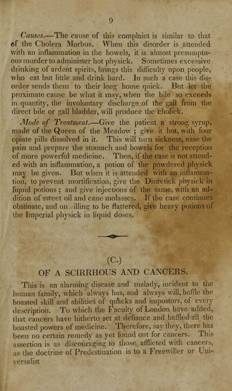 Causes.—The cause of this complaint is similar to that ©f the Cholera Morbus. When this disorder is attended with an inflammation in the bowels, it is almost presumptu- ous murder to administer hot physick. Sometimes excessive drinking of ardent spirits, brings this difficulty upon people, who eat but little and drink hard. In such a case this dis- order sends them to their long home quick. But let the proximate cause be what it may, when the bile so exceeds in quantity, the involuntary discharge of the gall from the direct bile or gall bladder, will produce the cholick. Mode of Treatment.—Give the patient a strong syrup, made of the Queen of the Meadow ; give it hot, with four opiate pills dissolved in it. This will turn sickness, ease the pain and prepare the stomach and bowels for the reception of more powerful medicine. Then, if the case is not attend- ed with an inflammation, a potion of the powdered physick may be given. But when it is attended with an inflamma- tion, to prevent mortification, give the Diuretick physick in liquid potions ; and give injections of the same, with an ad- dition of sweet oil and cane molasses. If the case continues obstinate, and un v.illing to be flattered, give heavy potions of the Imperial physick in liquid doses. (C) OF A SCIRRHOUS AND CANCERS. This is an alarming disease and malady, incident to the human family, which always has, and always will, baffle the boasted skill and abilities of quacks and impostors, of every description. To which the Faculty of London have added, that cancers have hitherto set at defiance and baffled all the boasted powers of medicine. Therefore, say they, there has been no certain remedy as yet found out for cancers. This assertion is as discouraging to those afflicted with cancers, as the doctrine of Predestination is to a Freewiller or Uni- versalis!
