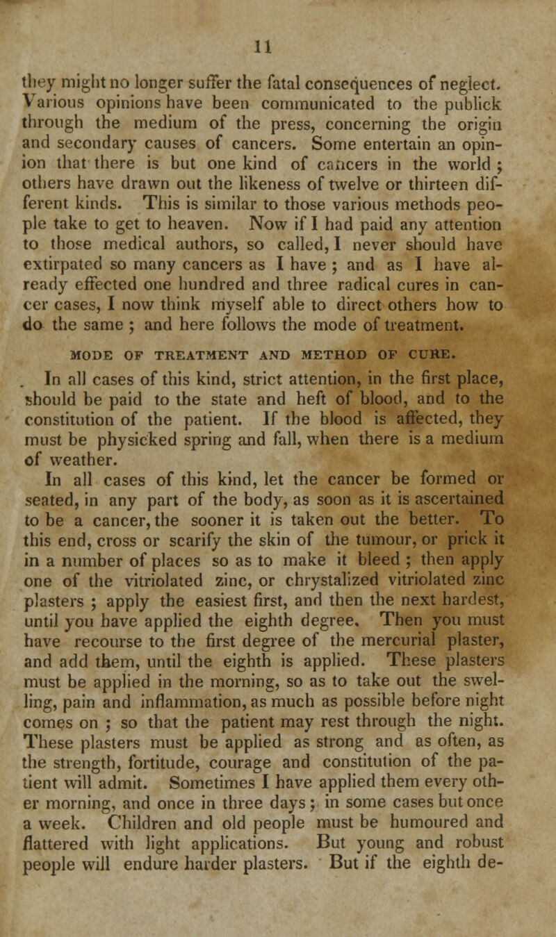 they might no longer suffer the fatal consequences of neglect. Various opinions have been communicated to the publick through the medium of the press, concerning the origin and secondary causes of cancers. Some entertain an opin- ion that there is but one kind of cancers in the world ; others have drawn out the likeness of twelve or thirteen dif- ferent kinds. This is similar to those various methods peo- ple take to get to heaven. Now if I had paid any attention to those medical authors, so called, I never should have extirpated so many cancers as I have ; and as I have al- ready effected one hundred and three radical cures in can- cer cases, I now think myself able to direct others how to do the same ; and here follows the mode of treatment. MODE OF TREATMENT AND METHOD OF CURE. In all cases of this kind, strict attention, in the first place, should be paid to the state and heft of blood, and to the constitution of the patient. If the blood is affected, they must be physicked spring and fall, when there is a medium of weather. In all cases of this kind, let the cancer be formed or seated, in any part of the body, as soon as it is ascertained to be a cancer, the sooner it is taken out the better. To this end, cross or scarify the skin of the tumour, or prick it in a number of places so as to make it bleed ; then apply one of the vitriolated zinc, or chrystalized vitriolated zinc plasters ; apply the easiest first, and then the next hardest, until you have applied the eighth degree. Then you must have recourse to the first degree of the mercurial plaster, and add them, until the eighth is applied. These plasters must be applied in the morning, so as to take out the swel- ling, pain and inflammation, as much as possible before night comes on ; so that the patient may rest through the night. These plasters must be applied as strong and as often, as the strength, fortitude, courage and constitution of the pa- tient will admit. Sometimes I have applied them every oth- er morning, and once in three days; in some cases but once a week. Children and old people must be humoured and flattered with light applications. But young and robust people will endure harder plasters. But if the eighth de-