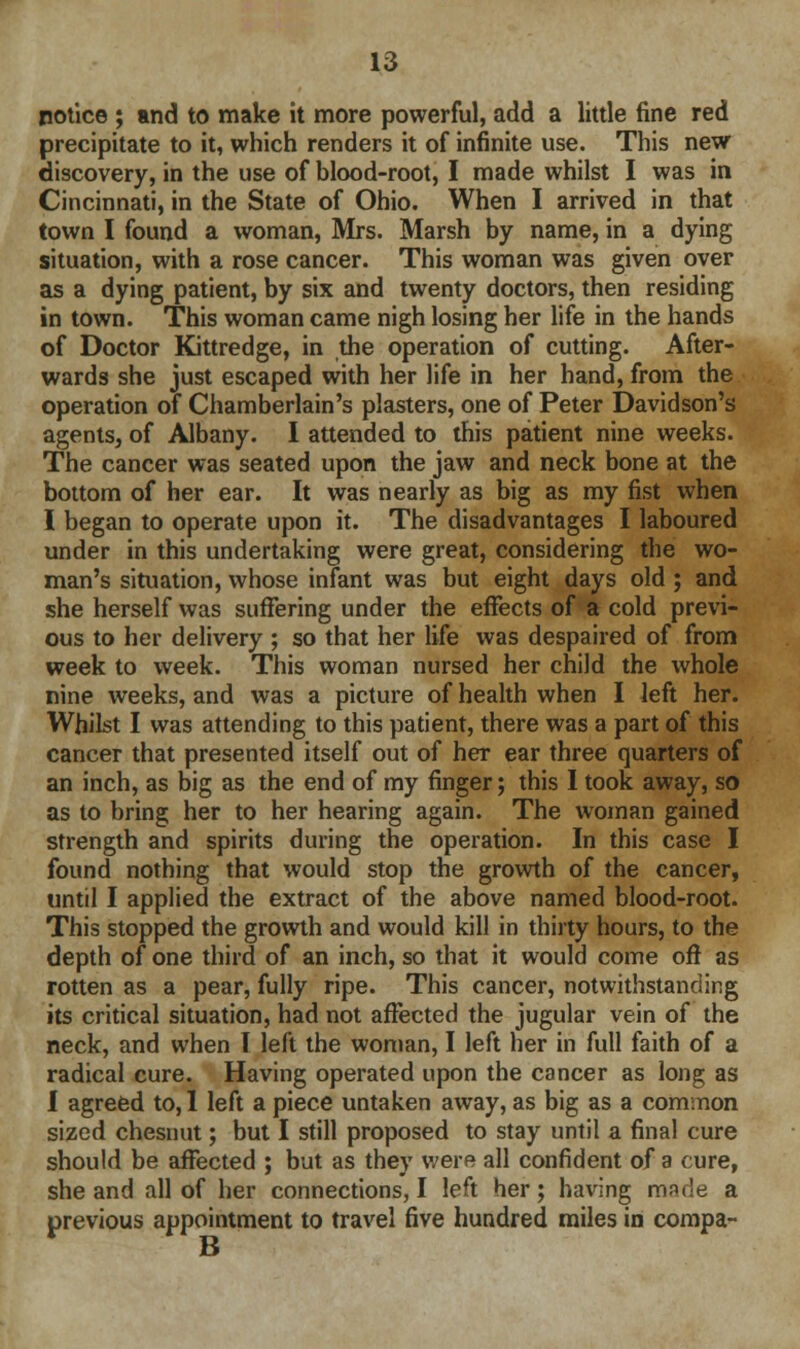 notice ; and to make it more powerful, add a little fine red precipitate to it, which renders it of infinite use. This new discovery, in the use of blood-root, I made whilst I was in Cincinnati, in the State of Ohio. When I arrived in that town I found a woman, Mrs. Marsh by name, in a dying situation, with a rose cancer. This woman was given over as a dying patient, by six and twenty doctors, then residing in town. This woman came nigh losing her life in the hands of Doctor Kittredge, in the operation of cutting. After- wards she just escaped with her life in her hand, from the operation of Chamberlain's plasters, one of Peter Davidson's agents, of Albany. I attended to this patient nine weeks. The cancer was seated upon the jaw and neck bone at the bottom of her ear. It was nearly as big as my fist when I began to operate upon it. The disadvantages I laboured under in this undertaking were great, considering the wo- man's situation, whose infant was but eight days old ; and she herself was suffering under the effects of a cold previ- ous to her delivery ; so that her life was despaired of from week to week. This woman nursed her child the whole nine weeks, and was a picture of health when I left her. Whilst I was attending to this patient, there was a part of this cancer that presented itself out of her ear three quarters of an inch, as big as the end of my finger; this I took away, so as to bring her to her hearing again. The woman gained strength and spirits during the operation. In this case I found nothing that would stop the growth of the cancer, until I applied the extract of the above named blood-root. This stopped the growth and would kill in thirty hours, to the depth of one third of an inch, so that it would come oft as rotten as a pear, fully ripe. This cancer, notwithstanding its critical situation, had not affected the jugular vein of the neck, and when I left the woman, I left her in full faith of a radical cure. Having operated upon the cancer as long as I agreed to, 1 left a piece untaken away, as big as a common sized chesuut; but I still proposed to stay until a final cure should be affected ; but as they were all confident of a cure, she and all of her connections, I left her; having made a previous appointment to travel five hundred miles in compa- B