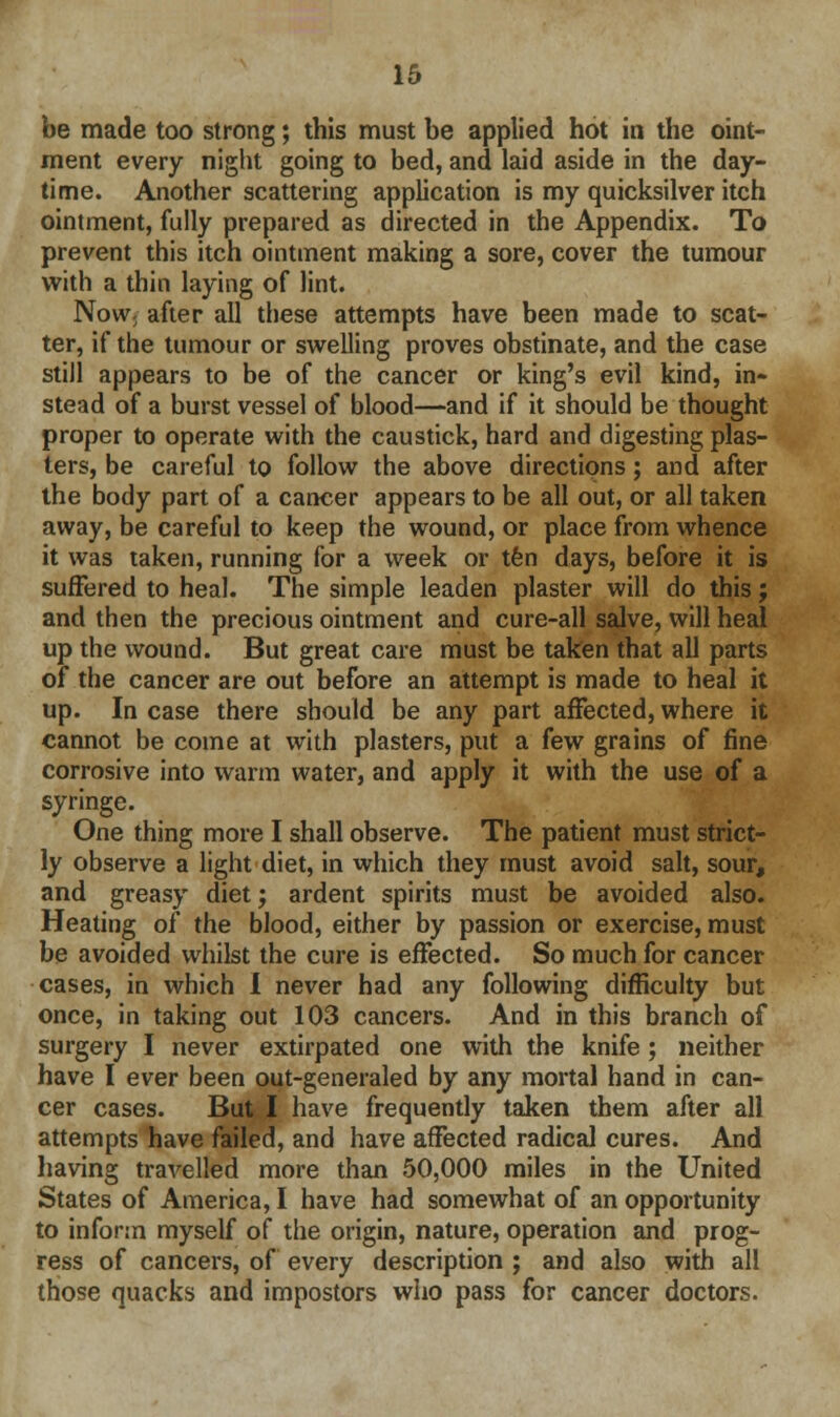 be made too strong; this must be applied hot in the oint- ment every night going to bed, and laid aside in the day- time. Another scattering application is my quicksilver itch ointment, fully prepared as directed in the Appendix. To prevent this itch ointment making a sore, cover the tumour with a thin laying of lint. Now; after all these attempts have been made to scat- ter, if the tumour or swelling proves obstinate, and the case still appears to be of the cancer or king's evil kind, in- stead of a burst vessel of blood—and if it should be thought proper to operate with the caustick, hard and digesting plas- ters, be careful to follow the above directions; and after the body part of a cancer appears to be all out, or all taken away, be careful to keep the wound, or place from whence it was taken, running for a week or ten days, before it is suffered to heal. The simple leaden plaster will do this; and then the precious ointment and cure-all salve, will heal up the wound. But great care must be taken that all parts of the cancer are out before an attempt is made to heal it up. In case there should be any part affected, where it cannot be come at with plasters, put a few grains of fine corrosive into warm water, and apply it with the use of a syringe. One thing more I shall observe. The patient must strict- ly observe a light diet, in which they must avoid salt, sour, and greasy diet; ardent spirits must be avoided also. Heating of the blood, either by passion or exercise, must be avoided whilst the cure is effected. So much for cancer cases, in which I never had any following difficulty but once, in taking out 103 cancers. And in this branch of surgery I never extirpated one with the knife; neither have I ever been out-generaled by any mortal hand in can- cer cases. But I have frequently taken them after all attempts have failed, and have affected radical cures. And having travelled more than 50,000 miles in the United States of America, I have had somewhat of an opportunity to inform myself of the origin, nature, operation and prog- ress of cancers, of every description ; and also with all those quacks and impostors who pass for cancer doctors.