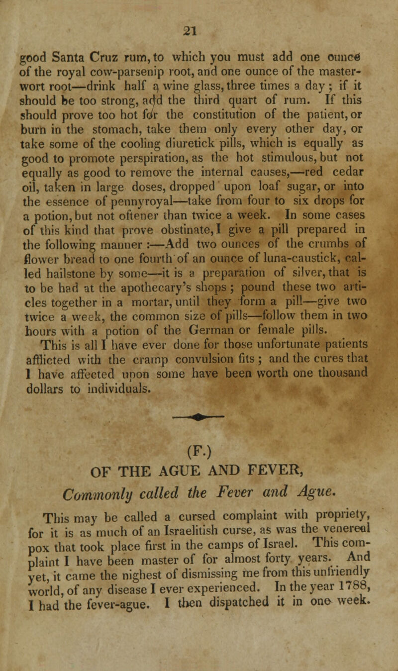 good Santa Cruz rum, to which you must add one ounoti of the royal cow-parsenip root, and one ounce of the master- wort root—drink half a, wine glass, three times a day ; if it should be too strong, acjd the third quart of rum. If this should prove too hot Uv the constitution of the patient, or burn in the stomach, take them only every other day, or take some of the cooling diuretick pills, which is equally as good to promote perspiration, as the hot stimulous, but not equally as good to remove the internal causes,—red cedar oil, taken in large doses, dropped upon loaf sugar, or into the essence of pennyroyal—take from four to six drops for a potion, but not oftener than twice a week. In some cases of this kind that prove obstinate, I give a pill prepared in the following manner :—Add two ounces of the crumbs of flower bread to one fourth of an ounce of luna-caustick, cal- led hailstone by some—it is a preparation of silver, that is to be had at the apothecary's shops ; pound these two arti- cles together in a mortar, until they form a pill—give two twice a week, the common size of pills—follow them in two hours with a potion of the German or female pills. This is all I have ever done for those unfortunate patients afflicted with the cramp convulsion fits ; and the cures that 1 have affected upon some have been worth one thousand dollars to individuals. (F.) OF THE AGUE AND FEVER, Commonly called the Fever and Ague. This may be called a cursed complaint with propriety, for it is as much of an Israelitish curse, as was the venereal pox that took place first in the camps of Israel. This com- plaint I have been master of for almost forty years. And yet, it came the nighest of dismissing me from this unlnendly world, of any disease I ever experienced. In the year 1788, I had the fever-ague. I then dispatched it in one- week.