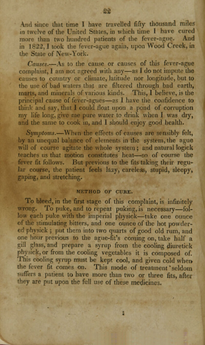 \iid since that time 1 have travelled fifty thousand mile? in twelve of the United States, in which time I have cured more than two hundred patients of the fever-ague. And in 18J2.1 took the fever-ague again, upon Wood Creek, in the State of New-York. Causes.—As to the cause or causes of this fever-ague complaint, 1 am do! agreed with any—as I do not impute the causes to country or climate, latitude nor longitude, but to the use of had waters that are filtered through had earth, marts, and minerals of various kinds. This, I believe, is the principal cause of fever-agues—as 1 have the confidence to think and say, that 1 could rloat upon a pond of corruption my life long, give me pure water to drink when I was dry, and the same to cook in, and I should enjoy good health. Symptoms.—When the effects of causes are sensibly felt, by an unequal balance of elements in the system, the ague will of eourse agitate the whole system ; and natural logick teaches us that motion constitutes heal—so of course the fever fit follows. But previous to the fits taking their regu- lar eourse, the patient feels lazy, careless, stupid, sleepy, gaping, and stretching. METHOD OF CUKE. To bleed, in the first stage of this complaint, is infinitely wrong. To puke, and to repeat puking, is necessary—fol- low eacli puke with the imperial physick—take one ounce of the stimulating bitters, and one ounce of the hot powder- ed physick ; put them into two quarts of good old rum, and one hour previous to the ague-fit's coming on, take half a gill glass, and prepare a syrup from the cooling diuretick physick, or from the cooling vegetables it is composed of. This cooling syrup must be kept cool, and given cold when the fever fit comes on. This mode of treatment'seldom suffers a patient to have more than two or three fits, after they are put upon the full use of these medicines.