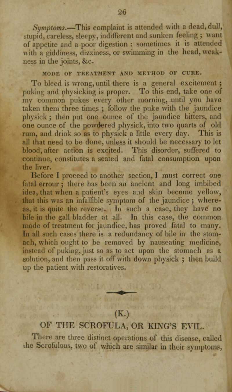 Symptoms.—This complaint is attended with a dead,dull, stupid, careless, sle< py, indifferent and sunken feeling ; wain of appetite and a poor digestion : sometimes it is attended with b giddiness, dizziness,or swimming in the head,weak- ness in the joints, &cc. HODB OF TREATMENT AND METHOD <>> CURE. To bleed is wrong, until there is a general excitement; puking and physicking is proper. To this end, take one of my common pukes every other rooming, until you have taken them three times ; follow the puke with the jaundice pbysick ; then put one ounce of the jaundice hitters, and one ounce of the powdered physick, into two quarts of old rum, and drink so as to physick a little even day. This is all that need to he done, unless it should he necessary to let blood, after action is excited. This disorder, suffered to continue, constitutes a seated and fatal consumption upon the li. Before I proceed to another section, I must correct one fatal errour ; there has been an ancient and long imbibed idea, that when a patient's eyes and skin become yellow, that this was an infallible symptom of the jaundice ; where- as, it is quite the reverse. In such a case, they have no bile in the gall bladder at ail. In this case, the common le of treatment for jaundice, has proved fatal to many. In all such cases there is a redundancy of bile in the stom- ach, which ought to be removed by nauseating medicine, instead of puking, just so as to act upon the stomach as a solution, and then pass it off with down physick ; then build up the patient with restoratives. (K.) OF THE SCROFULA, OR KL\G'S EVIL. There are three distinct operations of this disease, called the Scrofulous, two of which are similar in their sympti