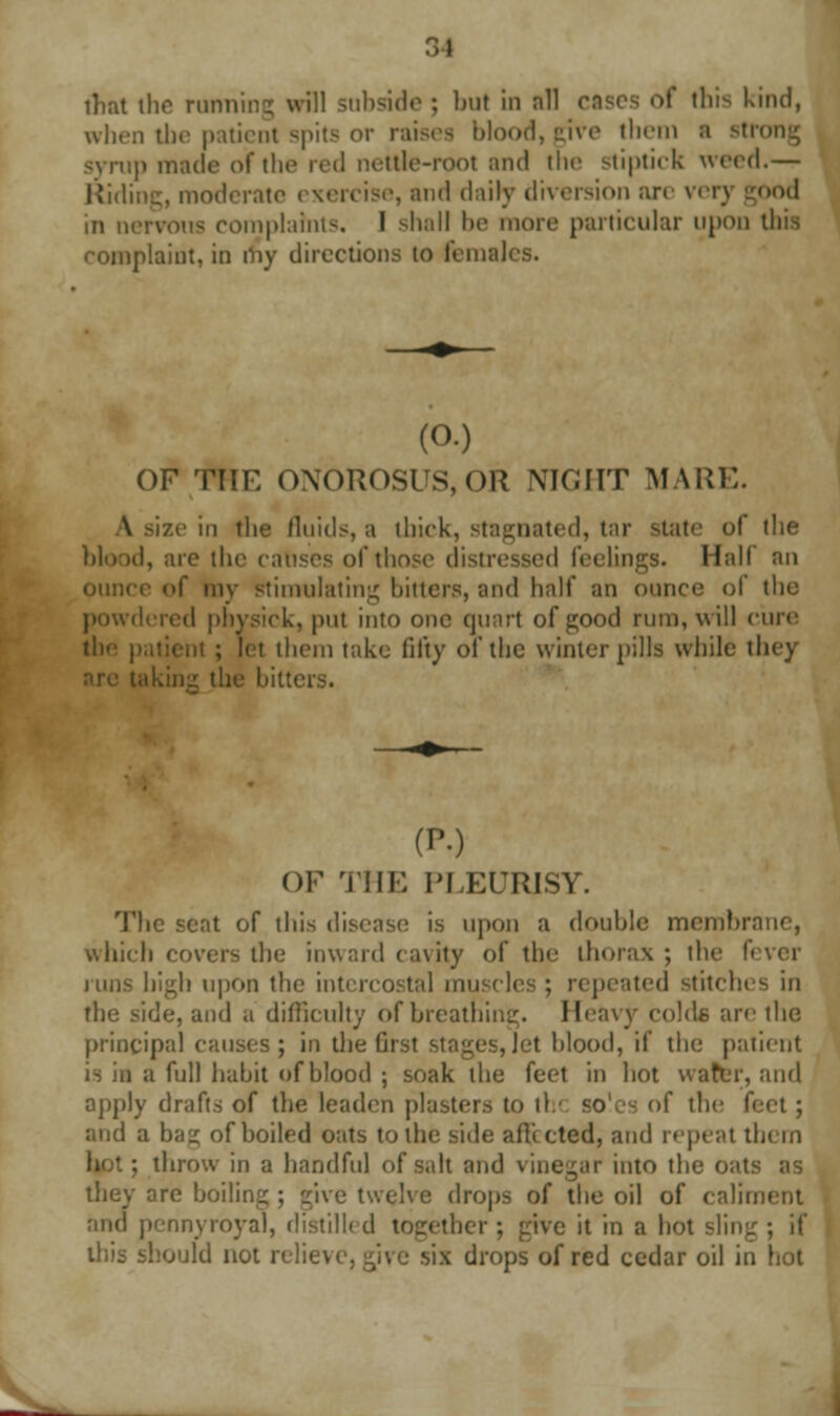 • > I that ihe running will subside ; but in nil cases of this Kind, when the patient spits or raises blood, give them a sti syrup made of the red nettle-root and the stiptick weed.— Riding, moderate < xercise, and daily diversion arc ver) good in nervous complaints. I shall be more particular upon this complaint, in my directions to females. (O.) OF THE (>\<>nOSUS,OR NIGHT MARE. ze in the fluids, a thick, stagnated, tar state of the blood, are the causes of those distressed feelings. Hall an ounce <>f my Stimulating hitters, and half an ounce of the powdered physick, put into one quart of good rum, will cure the patient ; let them take fifty of the winter pills while they .'. the hitters. (P.) OF THE PLEURISY. The seat of this disease is upon a double membrane, which covers the inward cavity of the thorax ; the fi urns high upon the intercostal muscles; repeated stitches in the side, and a difficulty of breathing. Heavy colds are the principal causes; in the Gist stages, Jet hlood, if the patient is in a full habit of blood ; soak the feet in hot water, and apply drafts of the leaden plasters to tl.' soles of the f< and a bag of boiled oats to the side afftcted, and repeat them : throw in a handful of salt and vinegar into the oats as they are boiling ; give twelve drops of the oil of caliment and pennyroyal, distilled together ; give it in a hot sling ; if this should not relieve, give six drops of red cedar oil in hot