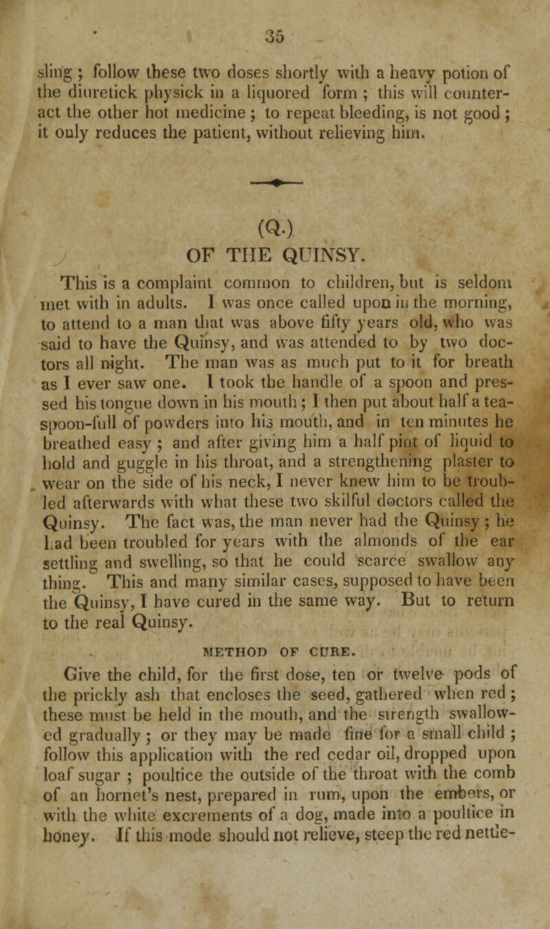 sling ; follow these two closes shortly with a heavy potion of the diuretick physick in a liquored form ; this will counter- act the other hot medicine ; to repeat Weeding, is not good ; it only reduces the patient, without relieving him. (QO. OF THE QUINSY. This is a complaint common to children, hut is seldom met with in adults. I was once called upon in the morning, to attend to a man that was above fifty years old, who was said to have the Quinsy, and was attended to by two doc- tors all night. The man was as much put to it for breath as I ever saw one. I took the handle of a spoon and pres- sed his tongue down in his mouth; 1 then put about half a tea- spoon-full of powders into his mouth, and in ten minutes he breathed easy ; and after giving him a half pint of liquid to hold and guggle in his throat, and a strengthening plaster to wear on the side of his neck, I never knew him to be troub- led afterwards with what these two skilful doctors called the Quinsy. The fact was, the man never had the Quinsy ; he had been troubled for years with the almonds of the ear settling and swelling, so that he could scarce swallow any thing. This and many similar cases, supposed to have been the Quinsy, I have cured in the same way. But to return to the real Quinsy. METHOD OF CURE. Give the child, for the first dose, ten or twelve pods of the prickly ash that encloses the seed, gathered when red ; these must be held in the mouth, and the strength swallow- ed gradually ; or they may be made fine for a small child ; follow this application with the red cedar oil, dropped upon loaf sugar ; poultice the outside of the throat with the comb of an hornet's nest, prepared in rum, upon the embers, or with the white excrements of a dog, made into a poultice in honey. If this mode should not relieve, steep the red nettle-
