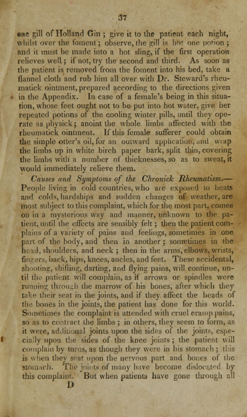 ©ne gill of Holland Gin ; give it to the patient each night, whilst over the foment; observe, the gill is bfrt one potion ; and it must be made into a hot sling, if the first operation relieves well; if not, try the second and third. As soon as the patient is removed from the foment into his bed, take a flannel cloth and rub him all over with Dr. Steward's rheu- matick ointment, prepared according to the directions given in the Appendix. In case of a female's being in this situa- tion, whose feet ought not to be put into hot water, give her repeated potions of the cooling winter pills, until they ope- rate as physick; anoint the whole limbs affected with the rheumatick ointment. If this female sufferer could obtain the simple otter's oil, for an outward application, and wrap the limbs up in white birch paper bark, split thin, covering the limbs with a number of thicknesses, so as to sweat, it would immediately relieve them. Causes and Symptoms of the Chronick Rheumatism.— People living in cold countries, who are exposed to heats and colds, hardships and sudden changes of weather, are most subject to this complaint, which for the most part, comes on in a mysterious way and manner, unknown to the pa- tient, until the effects are sensibly felt; then the patient com- plains of a variety of pains and feelings, sometimes in one part of the body, and then in another; sometimes in the ht id, shoulders, and neck ; then in the arms, elbows, wrists, fin nts. back, hips, knees, ancles, and feet. These accidental, shooting, shifting, darting, and flying pains, will continue, un- til the patient will complain, as if arrows or spindles wrere running through the marrow of his bones, after which they take their seat in the joints, and if they affect the heads of the bones in the joints, the patient has done for this world. Sometimes the complaint is attended with cruel eramp pains, so as to contract the limbs ; in others, they seem to form, as it were, additional joints upon the sides of the joints, espe- cially upon the sides of the knee joints ; the patient will complain by turns, as though they were in his stomach ; this is when they seat upon the nervous part and bones of the stomach. The joints of many have become dislocated by this complaint. But when patients have gone through all D