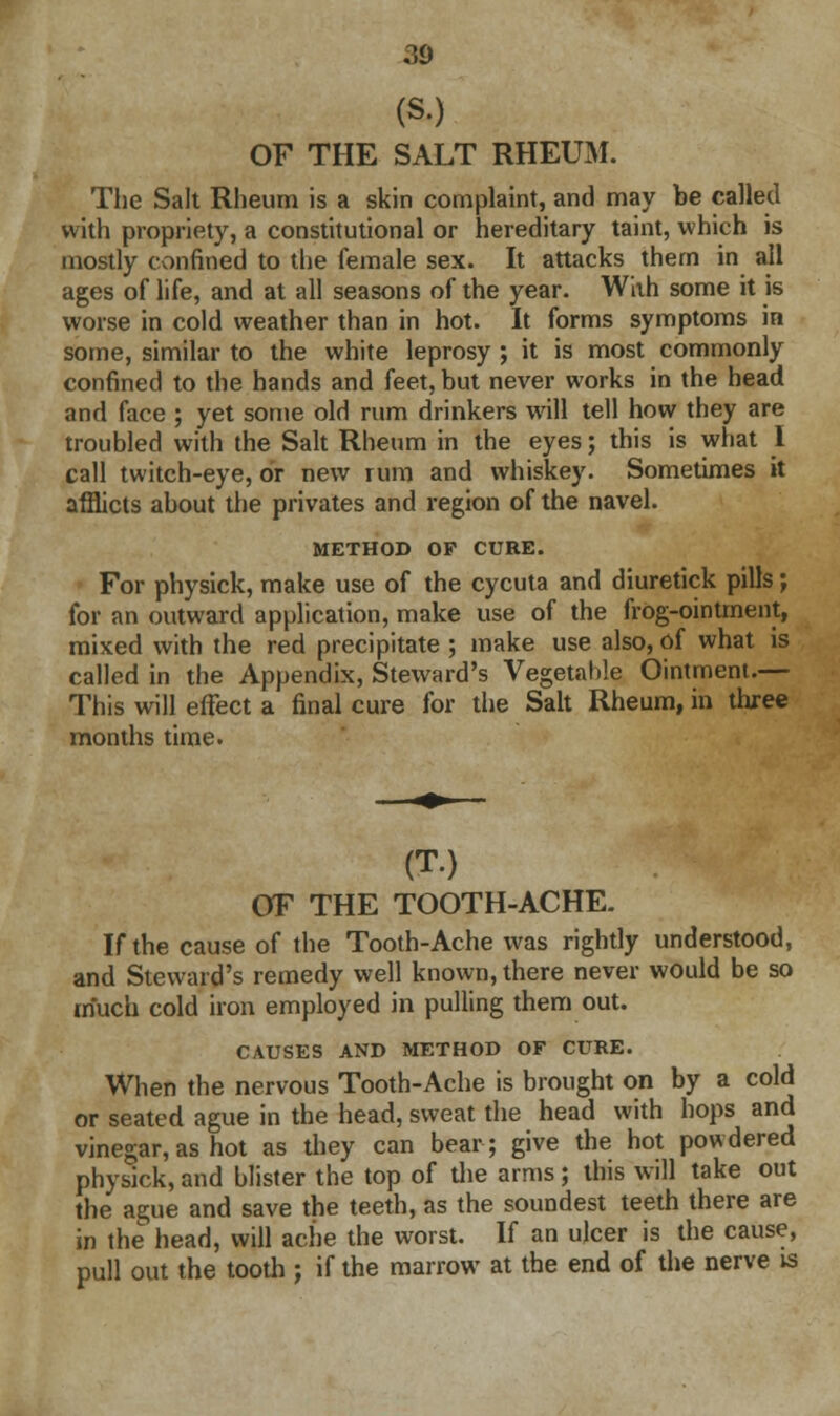 (S.) OF THE SALT RHEUM. The Salt Rheum is a skin complaint, and may be called with propriety, a constitutional or hereditary taint, which is mostly confined to the female sex. It attacks them in all ages of life, and at all seasons of the year. With some it is worse in cold weather than in hot. It forms symptoms in some, similar to the white leprosy ; it is most commonly confined to the hands and feet, but never works in the head and face ; yet some old rum drinkers will tell how they are troubled with the Salt Rheum in the eyes; this is what I call twitch-eye, or new rum and whiskey. Sometimes it afflicts about the privates and region of the navel. METHOD OP CURE. For physick, make use of the cycuta and diuretick pills; for an outward application, make use of the frog-ointment, mixed with the red precipitate ; make use also, of what is called in the Appendix, Steward's Vegetahle Ointment.— This will effect a final cure for the Salt Rheum, in three months time. (T.) OF THE TOOTH-ACHE. If the cause of the Tooth-Ache was rightly understood, and Steward's remedy well known, there never would be so much cold iron employed in pulling them out. CAUSES AND METHOD OF CURE. When the nervous Tooth-Ache is brought on by a cold or seated ague in the head, sweat the head with hops and vinegar,as hot as they can bear; give the hot powdered physick, and blister the top of die arms; this will take out the ague and save the teeth, as the soundest teeth there are in the head, will ache the worst. If an ulcer is the cause, pull out the tooth ; if the marrow at the end of the nerve is