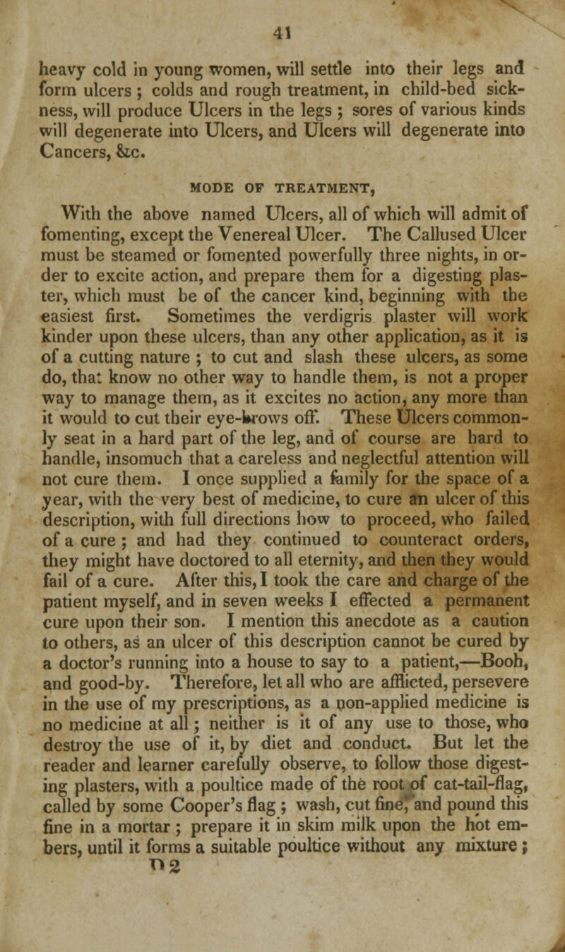 heavy cold in young women, will settle into their legs and form ulcers ; colds and rough treatment, in child-bed sick- ness, will produce Ulcers in the legs ; sores of various kinds will degenerate into Ulcers, and Ulcers will degenerate into Cancers, &zc. MODE OF TREATMENT, With the above named Ulcers, all of which will admit of fomenting, except the Venereal Ulcer. The Callused Ulcer must be steamed or fomented powerfully three nights, in or- der to excite action, and prepare them for a digesting plas- ter, which must be of the cancer kind, beginning with the easiest first. Sometimes the verdigris plaster will work kinder upon these ulcers, than any other application, as it is of a cutting nature ; to cut and slash these ulcers, as some do, that know no other way to handle them, is not a proper way to manage them, as it excites no action, any more than it would to cut their eye-Wows off. These Ulcers common- ly seat in a hard part of the leg, and of course are hard to handle, insomuch that a careless and neglectful attention will not cure them. I once supplied a femily for the space of a year, with the very best of medicine, to cure an ulcer of this description, with full directions how to proceed, who failed of a cure ; and had they continued to counteract orders, they might have doctored to all eternity, and then they would fail of a cure. After this, I took the care and charge of the patient myself, and in seven weeks I effected a permanent cure upon their son. I mention this anecdote as a caution to others, as an ulcer of this description cannot be cured by a doctor's running into a house to say to a patient,—Booh, and good-by. Therefore, let all who are afflicted, persevere in the use of my prescriptions, as a non-applied medicine is no medicine at all; neither is it of any use to those, who destroy the use of it, by diet and conduct. But let the reader and learner carefully observe, to follow those digest- ing plasters, with a poultice made of the root of cat-tail-flag, called by some Cooper's flag ; wash, cut fine, and pound this fine in a mortar; prepare it in skim milk upon the hot em- bers, until it forms a suitable poultice without any mixture ; T>2