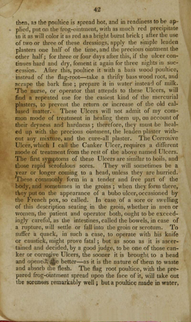 thrn, as the poultice is spread hot, and in readiness (o be ap- plied, put on the frog-ointment, with as much red precipitate in it as will color it as red as a bright burnt brick ; alter the use of two or three of these dn pply the simple leaden plasters one half of the time, and the precious ointment the Other half; for three or four (lavs alter this, if the ulcer con- dones hard and dry, foment it again for three nights in suc- e -ion. After this, poultice it with a bass wood poultice, instead of the flag-root—take a thrifty bass wood root, and scrape the bark fine ; prepare it in water instead of milk. The nurse, or operator that attends to these Ulcers, will find a repeated use for the easiest kind of the mercurial {Masters, to prevent the return or increase of the old cal- 1 matter. These Ulcers will not admit of my com- mon mode of treatment in healing them up, on account of their dryness and hardness; therefore,they must be heal- ed up with the precious ointment, the leaden plaster with- out any mixture, and the cure-all plaster. The Corrosive Ulcer, which I call the Canker Ulcer, requires a different mode of treatment from the rest of the above named Ulcers. The first symptoms of these Ulcers are similar to boils, and erofulous sores. They will sometimes be a year or longer coming to a head, unless they are hurried. These commonly form in a tender and l'v{i- part of the body, and sometimes in the groins ; when they form there, put on the appearance of a bubo ulcer, occasioned by the French pox, so called. In case of a sore or swelling of this description seating in the groin, whether in men or women, the patient and operator both, ought to be exceed- ingly careful, as the intestines, called the bowels, in case of a rupture, will settle or fall into the groin or scrotum. To suffer a quack, in such a case, to operate with his knife or caustick, might prove fatal ; but as soon as it is ascer- tained and decided, by a good judge, to be one of those can- ker or corrosive Ulcers, the sooner it is brought to a head and opened; $e better—as it is the nature of them to waste and absorb the flesh. The flag root poultice, with the pre- pared frog-ointment spread upon the face of it, will take out the soreness remarkably well; but a poultice made in water,
