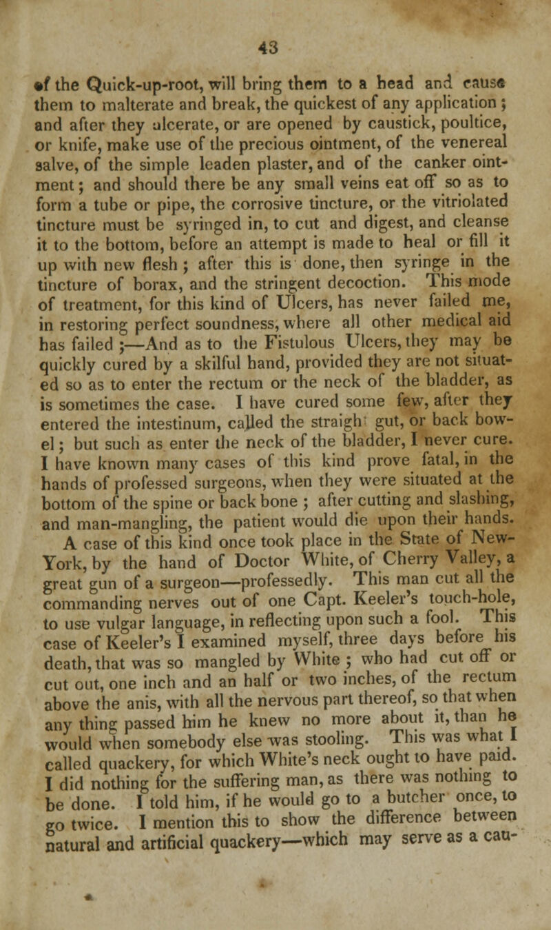 •f the Quick-up-root, will bring them to a head and eaus« them to malterate and break, the quickest of any application ; and after they ulcerate, or are opened by caustick, poultice, or knife, make use of the precious ointment, of the venereal salve, of the simple leaden plaster, and of the canker oint- ment ; and should there be any small veins eat off so as to form a tube or pipe, the corrosive tincture, or the vitriolated tincture must be syringed in, to cut and digest, and cleanse it to the bottom, before an attempt is made to heal or fill it up with new flesh ; after this is done, then syringe in the tincture of borax, and the stringent decoction. This mode of treatment, for this kind of Ulcers, has never failed me, in restoring perfect soundness, where all other medical aid has failed ;—And as to the Fistulous Ulcers, they may be quickly cured by a skilful hand, provided they are not situat- ed so as to enter the rectum or the neck of the bladder, as is sometimes the case. I have cured some few, after they entered the intestinum, called the straight gut, or back bow- el ; but such as enter the neck of the bladder, I never cure. I have known many cases of this kind prove fatal, in the hands of professed surgeons, when they were situated at the bottom of the spine or back bone ; after cutting and slashing, and man-mangling, the patient would die upon their hands. A case of this kind once took place in the State of New- York, by the hand of Doctor White, of Cherry Valley, a great gun of a surgeon—professedly. This man cut all the commanding nerves out of one Capt. Keeler's touch-hole, to use vulgar language, in reflecting upon such a fool. This case of Keeler's I examined myself, three days before his death, that was so mangled by White ; who had cut off or cut out, one inch and an half or two inches, of the rectum above the anis, with all the nervous part thereof, so that when any thing passed him he knew no more about it, than he would when somebody else was stooling. This was what1 called quackery, for which White's neck ought to have paid. I did nothing for the suffering man, as there was nothing to be done. I told him, if he would go to a butcher once, to go twice. I mention this to show the difference between natural and artificial quackery—which may serve as a cau-