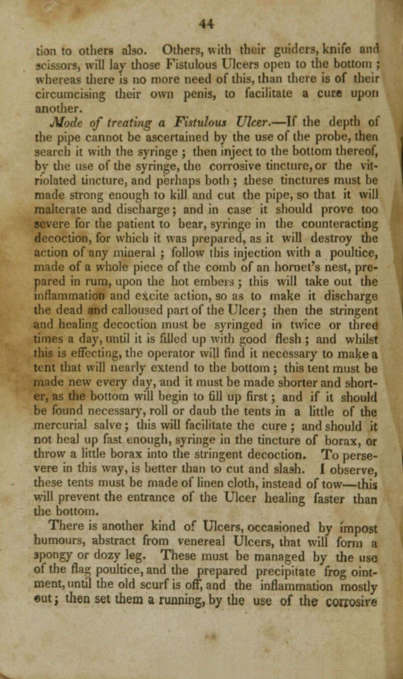 tion to others also. Others, with their guitlcrs, knife and scissors, will lay those Fistulous Ulcers open to the bottom ; whereas there is no more need of this, than there is of their circumcising their own penis, to facilitate a cure upon another. Mode of treating a Fistulous Ulcer.—If the depth of the pipe cannot be ascertained by the use of the probe, then search it with the syringe ; then inject to the bottom thereof, by the use of the syringe, the corrosive tincture, or the vit- riolated tincture, and perhaps hoth ; these tinctures must be made strong enough to kill and cut the pipe, so that it will malterate and discharge; and in case it should prove too severe for the patient to bear, syringe in the counteracting decoction, for which it was prepared, as it will destroy the action of any mineral ; follow this injection with a poultice, made of a whole piece of the comb of an hornet's nest, pre- pared in rum, upon the hot embers; this will take out the inflammation and excite action, so as to make it discharge the dead and calloused part of the Ulcer; then the stringent and healing decoction must be syringed in twice or three times a day, until it is fdled up with good flesh ; and whilst this is effecting, the operator will find it necessary to make a tent that will nearly extend to the bottom ; this tent must be made new every day, and it must be made shorter and short- er, as the bottom will begin to fill up first; and if it should be found necessary, roll or daub the tents in a little of the mercurial salve ; this will facilitate the cure ; and should it not heal up fast enough, syringe in the tincture of borax, or throw a little borax into the stringent decoction. To perse- vere in this way, is better than to cut and slash. I observe, these tents must be made of linen cloth, instead of tow—this will prevent the entrance of the Ulcer healing faster than the bottom. There is another kind of Ulcers, occasioned by impost humours, abstract from venereal Ulcers, that will form a spongy or dozy leg. These must be managed by the uso of the flag poultice, and the prepared precipitate frog oint- ment, until the old scurf is off, and the inflammation mostly eut; then set them a running, by the use of the corrosire