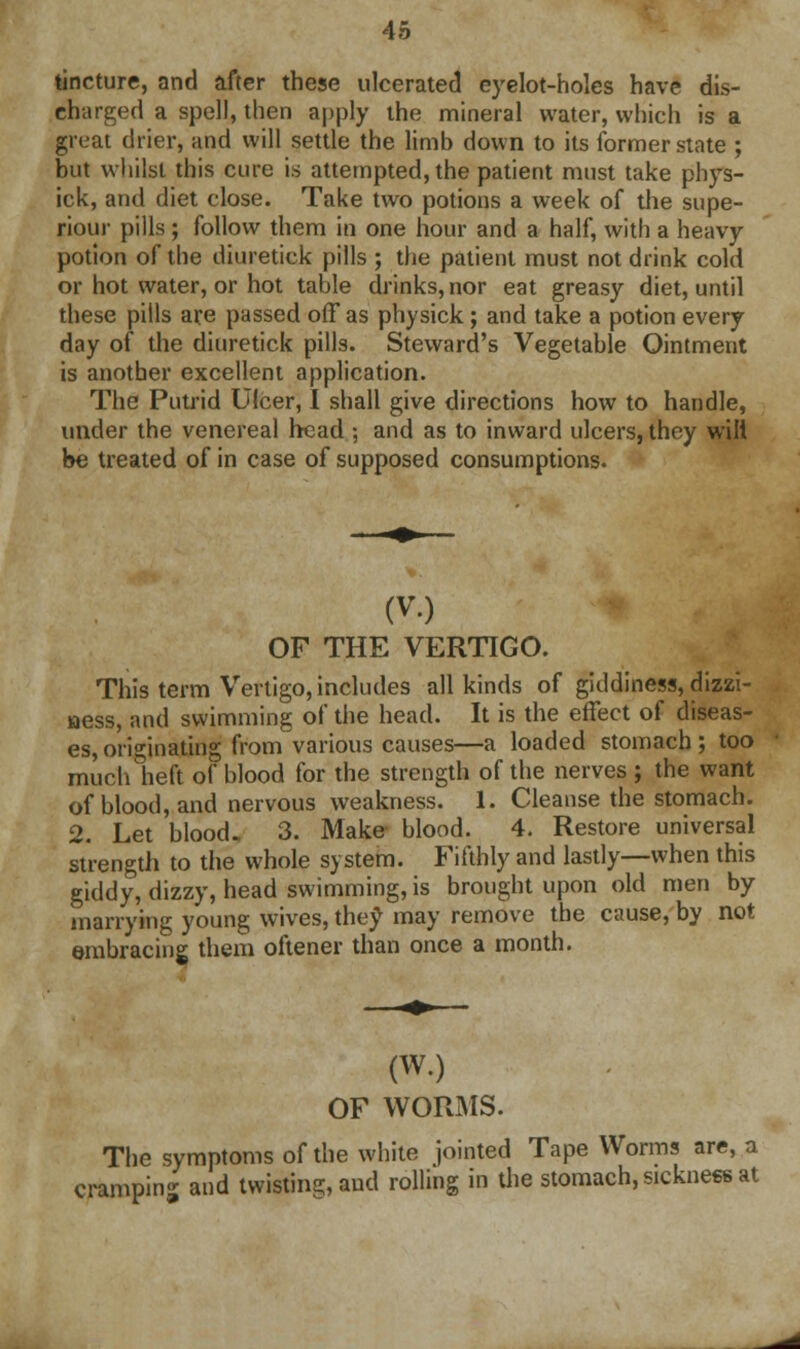 tincture, and after these ulcerated cyelot-holes have dis- charged a spell, then apply the mineral water, which is a great drier, and will settle the limb down to its former state ; but whilst this cure is attempted, the patient must take phys- ick, and diet close. Take two potions a week of the supe- riour pills; follow them in one hour and a half, with a heavy potion of the diuretiek pills ; the patient must not drink cold or hot water, or hot table drinks, nor eat greasy diet, until these pills are passed off as physick; and take a potion every day of the diuretiek pills. Steward's Vegetable Ointment is another excellent application. The Putrid Ulcer, I shall give directions how to handle, under the venereal head ; and as to inward ulcers, they will be treated of in case of supposed consumptions. (V.) OF THE VERTIGO. This term Vertigo, includes all kinds of giddiness, dizzi- ness, and swimming of the head. It is the effect of diseas- es, originating from various causes—a loaded stomach; too much heft of blood for the strength of the nerves ; the want of blood, and nervous weakness. 1. Cleanse the stomach. 2. Let blood. 3. Make blood. 4. Restore universal strength to the whole system. Fifthly and lastly—when this giddy, dizzy, head swimming, is brought upon old men by marrying young wives, they may remove the cause, by not embracing them oftener than once a month. (wo OF WORMS. The symptoms of the white jointed Tape Worms are, a cramping and twisting, and rolling in the stomach, sickness at