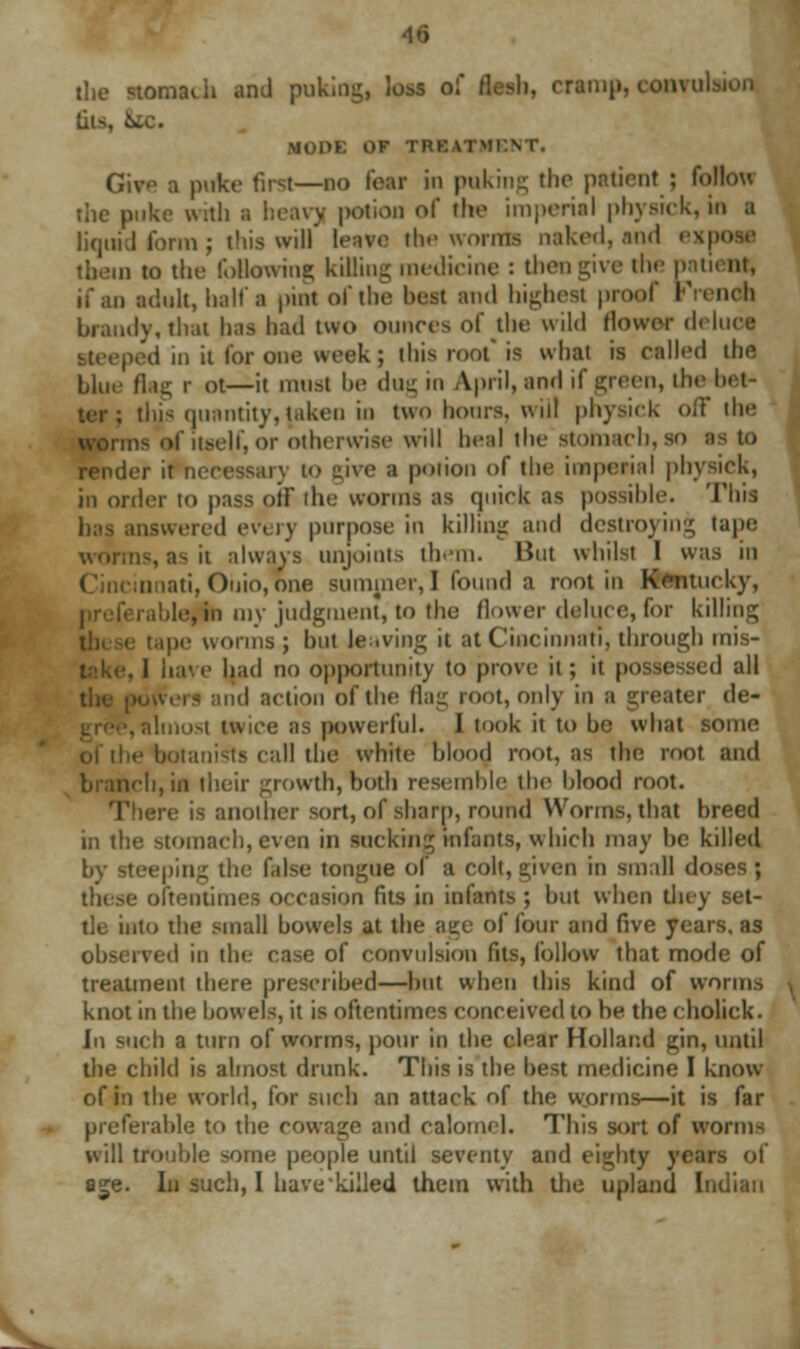the stomach and puking, loss of flesh, cramp, convulsion liis, & MOPE OF TREATMENT. Give a puke first—do tear in puking the patient 5 follow the puke with a heavy potion of the imperial physick, in I liquid form j this will leave the worn* naked, and exp them to the following killing medicine : then give the pati< at, if an adult, hall'a pint of the belt and highest proof French brandy, that has had two ounces of the wild Mower deluca ped in it for one week; this roof is what is called the blue flag r ot—it must be dm; m April, and if green, the-bet- , dus quantity, taken in two hours, will physick off the ns of itself, or otherwise will heal the stomach, SO IS to render it necessary to give a potion of the imperial physick, in order to pass off the worms as quick as possible. This has answered every purpose in killing and destroying tape worms, ash always unjoints them. But whilst I was in tti, Ohio,one summer,! found a root in Kentucky, erahle,in my judgment, to the flower deluce,for killing 1 tape worms ; but leaving it at Cincinnati, through mis- . 1 have had no opportunity to prove it; it possessed all id action of the Hag root, only in a greater de- ■, almost twice as powerful. J took it to he what some tanists call the white blood root, as the root and branch, in their growth, both resemble the blood root. e is another sort, of sharp, round Worms, that breed in the stomach, even in sucking infants, which may be killed by steeping the false tongue of a colt, given in small do these oftentimes occasion fits in infants ; but when they set- tle into the small bowels at the age of four and five years, as observed in the case of convulsion fits, follow that mode of treatment there prescribed—but when this kind of worms knot in the bowels, it is oftentimes conceived to be the eholick. hi such a turn of worms, pour in the clear Holland gin, until the child is almost drunk. This is the best medicine I know of in the world, for such an attack of the w.orrns—it is far preferable to the cowage and calomel. This sort of worms will trouble some people until seventy and eighty