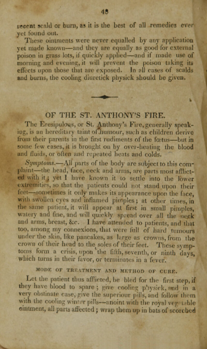 ipcrnt scald or burn, as it is the best of all remedies ever ■ urn] out. These ointments were never equalled by any application yet made known—and they arc equally as good for external poison in grass lots, ii quickly applied—and if made use of morning and evening,it will prevent the poison taking it» effects upon those that arc exposed. In all cases ol scalds and burns, the cooling diuretick pbysick should be given. OF THE ST. ANTHONY'S FIRE. The Eresipuloys, or Si. Anthony's Fire,generally spcak- iog, is an hereditary taint ol humour, such as children derive from their parents in the first rudiments of the foetus—but in some few 3 brought on by over-heating the blood and fluids, or often and repeated heals and colds. 'turns.—All parts of the body are subject to this com- plaint—the head, c,tc e, neek and arms, are parts most afflict- . ilh it 3 yet I hive known it to settle into the fewer that the patients could not stand upon their —sometimes it only makes its appearance upon the t with swollen eyes and inflamed pimples; at other times, in the same patient, it will appear at first in small pimp ry and fine, and will quiokry spread over all the neck and arms, breast, k.c. I have attended to patients, and too, among my connexions, that were full of hard tumours under the skin, like pancakes, a* from the crown of their head to (He soles of their feet. These symp- toms form a crisis, upon'the fifth,seventh, or ninth days, which turns in their favor, or terminates in a fevi MODE OF TBEATMENT AM) METHOD OF CURE. Let the patient thus afflicted, he bled for the first step, if they have blood to spare; give cooling physirk, and in a e, give the superiour pills, and follow th m with the cooling win t pills—anoint with the r ible ointment, all parts, affected; wrap them up in bats of scorched