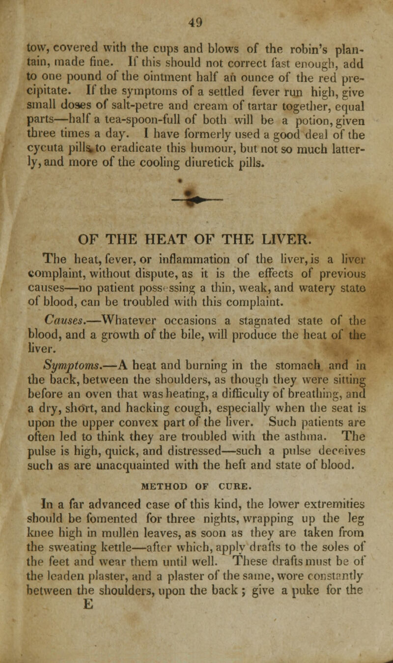 tow, covered with the cups and blows of the robin's plan- tain, made fine. If this should not correct fast enough, add to one pound of the ointment half ah ounce of the red pre- cipitate. If the symptoms of a settled fever run high, give small doses of salt-petre and cream of tartar together, equal parts—half a tea-spoon-full of both will be a potion, given three times a day. I have formerly used a good deal of the cycuta pills»to eradicate this humour, but not so much latter- ly, and more of the cooling diuretick pills. OF THE HEAT OF THE LIVER. The heat, fever, or inflammation of the liver, is a liver complaint, without dispute, as it is the effects of previous causes—no patient possessing a thin, weak, and watery state of blood, can be troubled with this complaint. Causes.—Whatever occasions a stagnated state of the blood, and a growth of the bile, will produce the heat of the liver. Symptoms.—A heat and burning in the stomach and in the back, between the shoulders, as though they were sitting before an oven that was heating, a difficulty of breathing, and a dry, short, and hacking cough, especially when the seat is upon the upper convex part of the liver. Such patients are often led to think they are troubled with the asthma. The pulse is high, quick, and distressed—such a pulse deceives such as are unacquainted with the heft and state of blood. METHOD OF CURE. In a far advanced case of this kind, the lower extremities should be fomented for three nights, wrapping up the leg knee high in mullen leaves, as soon as they are taken from the sweating kettle—after which, apply drafts to the soles of the feet and wear them until well. These drafts must be of the leaden plaster, and a plaster of the same, wore constantly between the shoulders, upon the back ; give a puke for the E