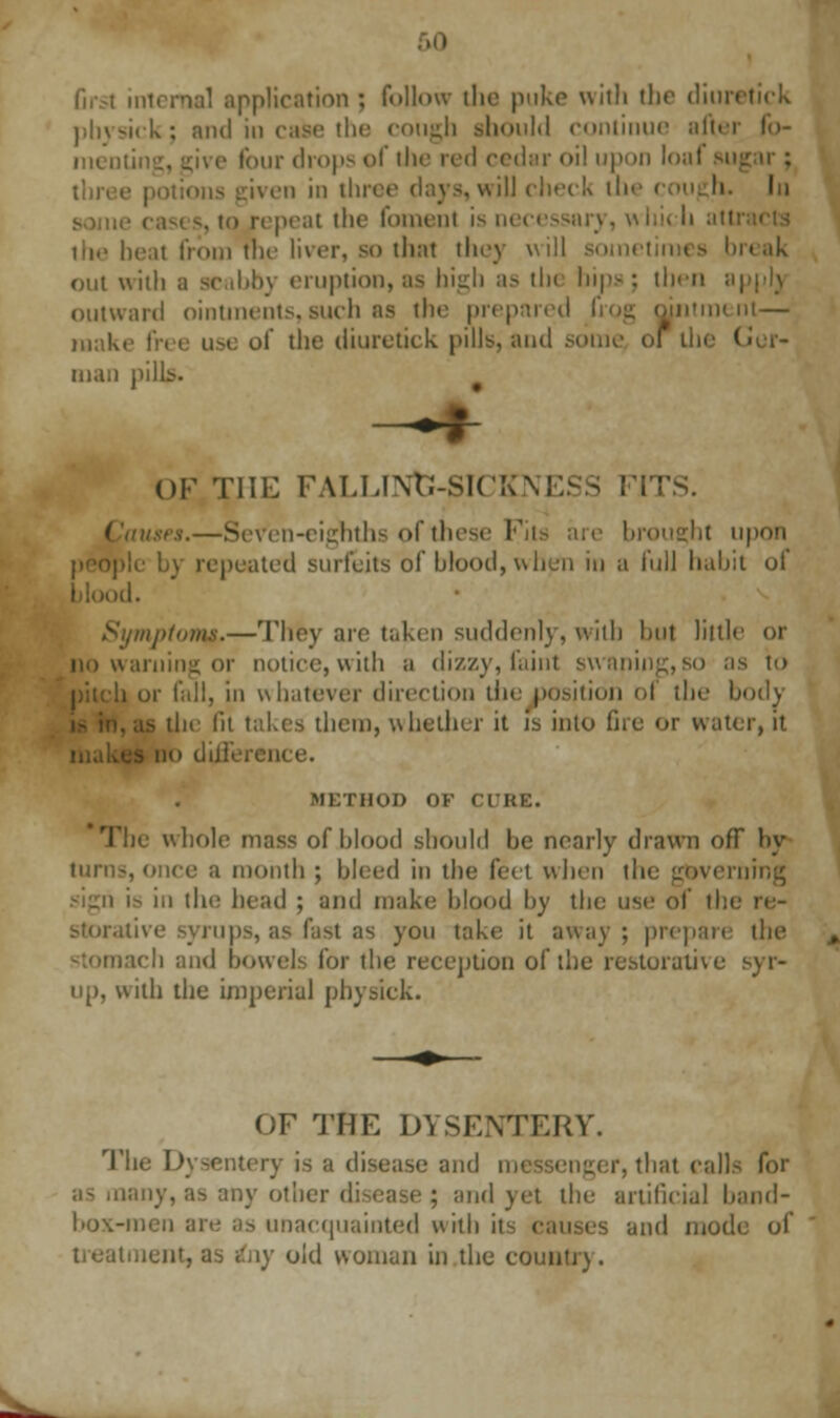 Grsl internal application ; follow the puke with the dim. physick; and in case the cough ahould continue after fb- men four drops of the red cedar oil upon louf su ] in three days, will check ill In i repeat the foment is necessary, whi< li atti the heat from the liver, so thai they will sometimes break out with a scabby eruption, as high as tin bins; then applj outward ointments,such as the prepared itment— make free use of the diuretick pills, and some of I niau pills. OF Till: FALLINtJ-SICKNESS FJ en-cighths of thes< I brought upon pl< b) repeated surfeits of blood, when in a full habit of blood. Symptom*.—They are taken suddenly, with but little or no warning or notice, with a dizzy, faint s\vaning,so as to :i or fall, in whatever direction tin: position 01 the body the lit takes them, whether it is into fire or water, it - no diilci MKTHOD OF CURE. whole mass of blood should be nearly drawn off by turn-, once a month ; bleed in the feet when the governing is in the head ; and make blood by the use of tin storative syrups, as fast as you take; it away; prepare the rich and bowels for the reception of the restorative syr- up, with the imperial physick. OF THE DYSENTERY. The Dysentery is a disease and i r, that call aany, as any other d and yet the artificial band- box-men are as unacquainted with its causes and modi treatment, as any old woman in the country.