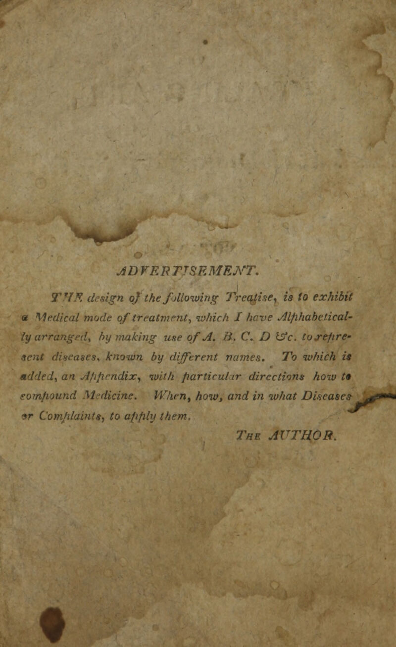 ADVRPTTSRMENT. THR design of the following Treatise, is to exhibit a Medical mode of treatment, iv/iic/i J have Alphabetical- ly arranged, by making use of A. B. C. D isfc. tojrepre- sent diseases, known by different names. To which is added, an Ajiprndix, with particular directions how t* compound Medicine. When, how, and in what Diseases 9r Comhlaints, to apply them. The AUTHOR.