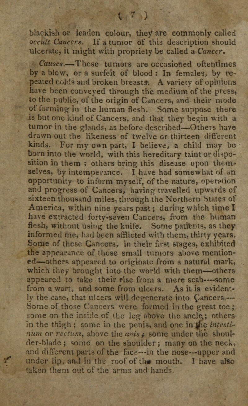 blackish or leaden colour, they are commonly cdled occult Cancers. If a tumor of this description should ulcerate, it might with propriety be called a Cancer. Causes.—These tumors are occasioned oftentimes by a blow, or a surfeit of blood : In females, by re- peated colds and broken breast*. A variety of opinions have been conveyed through the medium of the press, to the public, of the origin of Cancers, and their mode of forming in the human flesh. Some suppose there is but one kind of Cancers, and that they begin with a tumor in the glands, as before described—Others have drawn out the likeness of twelve or thirteen different kinds. For my own part, I believe, a child may be born into the world, with this hereditary taint or dispo- sition in them : others bring this disease upon them- selves, by intemperance. I have had somewhat of an opportunity to inform myself, of the nature, operation and progress of Cancers, having travelled upwards of sixteen thousand miles, through the Northern States of America, within nine years past; during which time I have extracted forty-seven Cancers, from the human flesh, without usin^ the knife. Some patients, as they informed me, had been afflicted with them, thirty years. Some of these Cancers, in their first stages, exhibited the appearance of these small tumors above mention- ed—others appeared to originate from a natural mark, which they brought into the world with them—others appeared to take their rise from a mere scab—-some from a wart, and some from ulcers. As it is evident- ly the case, that ulcers will degenerate into Cancers.— Some of those Cancers were formed in the great toe; some on the inside of the leg above the ancle^; others in the thigh ; some in the penis, and one injjpe intesti- fiitm or rectum, above the anis } some under the shoul- der-blade ; some on the shoulder; many on the neck, ind different parts of the face—in the nose—upper and under lip, and in the roof of tlw mouth. I have also taken them out of the arms and hands.