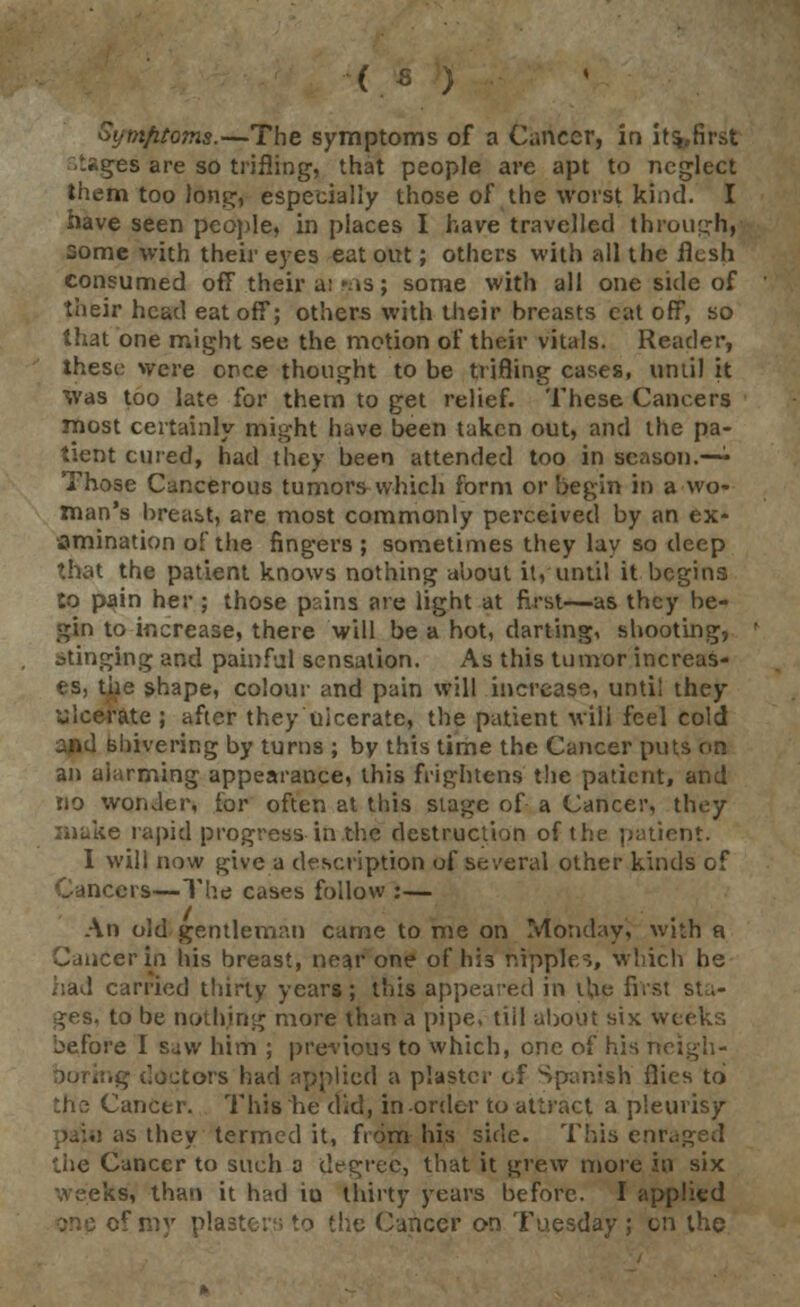 Symfitoms.—The symptoms of a Cancer, in its.-first t*ges are so trifling, that people are apt to neglect them too long, especially those of the worst kind. I have seen people, in places I have travelled through, some with their eyes eat out; others with all the flesh consumed off their a; 'as; some with all one side of their head eat off; others with their breasts eat off, so that one might see the motion of their vitals. Reader, these were once thought to be trifling cases, until it Was too late for them to get relief. These Cancers most certainly might have been taken out, and the pa- tient cured, had they been attended too in season.—• Those Cancerous tumors which form or begin in a wo- man's breast, are most commonly perceived by an ex- amination of the fingers ; sometimes they lay so deep that the patient knows nothing about it, until it begins to pain her ; those p:;ins are light at first—as they be- gin to increase, there will be a hot, darting, shooting, stinging and painful sensation. As this tumor increas- es, the shape, colour and pain will increase, unti! they ulcerate ; after they ulcerate, the patient will feel cold and shivering by turns ; by this time the Cancer puts on an alarming appearance, this frightens the patient, and no wonder, for often at this stage of a Cancer, they make rapid progress in the destruction of the patient. I will now give a description of several other kinds of ers—The cases follow :— An old gentleman came to me on Monday, with a Cancer in his breast, near one of h;3 nipples, which he had carried thirty years; this appeared in the firs.: st .- ges, to be nothing more than a pipe, till about six weeks before I saw him ; previous to which, one of his neigh - ; doctors had applied a plaster of Spanish flies to :he Cancer. This he did, in-order to attract a pleurisy pain as they termed it, from his side. This eni the Cancer to such a degree, that it grew more in six weeks, than it had iu thirty years before. I applied one of my plaster, to the Cancer on Tuesday ; on the