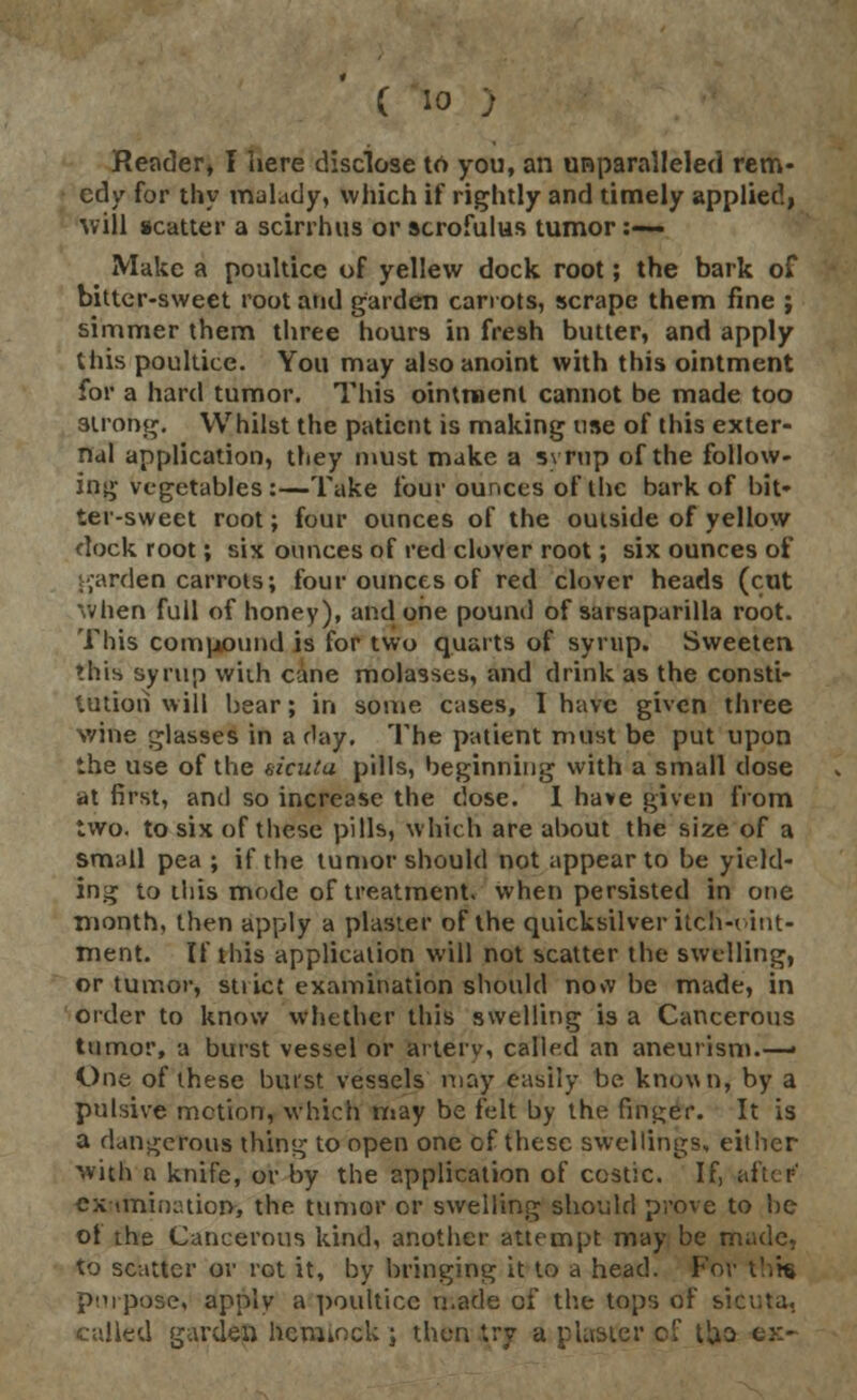 ( io ; Reader» I here disclose to you, an unparalleled rem- edy for thy malady, which if rightly and timely applied, will scatter a scirrhus or scrofulas tumor:-— Make a poultice of yellew dock root; the bark of bitter-sweet root and garden carrots, scrape them fine ; simmer them three hours in fresh butter, and apply this poultice. You may also anoint with this ointment for a hard tumor. This ointment cannot be made too strong. Whilst the patient is making use of this exter- nal application, they must make a syrup of the follow- ing vegetables:—Take four ounces of the bark of bit- ter-sweet root; four ounces of the outside of yellow dock root; six ounces of red clover root; six ounces of garden carrots; four ounces of red clover heads (cut when full of honey), and one pound of sarsaparilla root. This compound is for two quarts of syrup. Sweeten this syrup with cane molasses, and drink as the consti- tution will bear; in some cases, I have given three wine glasses in a day. The patient must be put upon the use of the bicutu pills, beginning with a small close at first, and so increase the close. I have given from two. to six of these pills, which are about the size of a small pea ; if the tumor should not appear to be yield- ing to this mode of treatment, when persisted in one month, then apply a plaster of the quicksilver itclw-int- ment. If this application will not scatter the swelling, or tumor, sti ice examination should now be made, in order to know whether this swelling is a Cancerous tumor, a burst vessel or artery, called an aneurism.—• One of these burst vessels may easily be known, by a pulsive motion, which may be felt by the finder. It is a dangerous thing to open one of these swellings, either with a knife, or by the application of costic. If, after' examination, the tumor or swelling should prove to be of the Cancerous kind, another attempt may be made, to scatter or rot it, by bringing it to a head. For this purpose, apply a poultice made of the tops of sicuta, called garden hemmck ; then try a plaster ci tUa e»