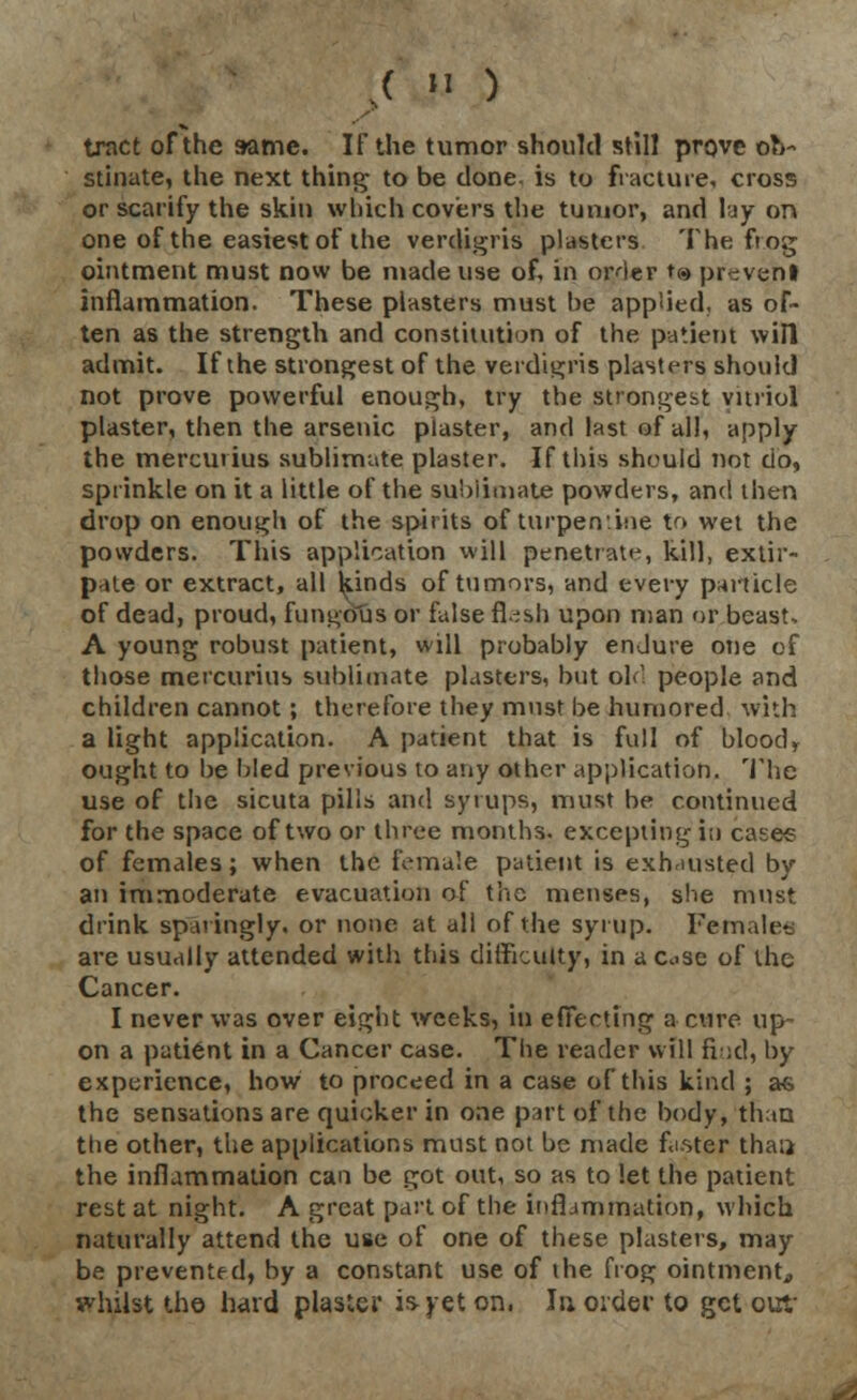 .( IJ ) tract of the same. IF the tumor should still prove ob- stinate, the next thing to be done is to fracture, cross or scarify the skin which covers the tumor, and lay on one of the easiest of the verdigris plasters The frog ointment must now be made use of, in order t® prevent inflammation. These plasters must be applied, as of- ten as the strength and constitution of the patient win admit. If the strongest of the verdigris plasters; should not prove powerful enough, try the strongest vitriol plaster, then the arsenic plaster, and last of all, apply the mercurius sublimate plaster. If this should not do, sprinkle on it a little of the sublimate powders, and then drop on enough of the spirits of turpen'.hie to wet the powders. This application will penetrate, kill, extir- p-Ue or extract, all kinds of tumors, and every panicle of dead, proud, fungous or false fl.^sh upon man or beast, A young robust patient, will probably enJure one of those mercurius sublimate plasters, but old people and children cannot ; therefore they must be humored with a light application. A patient that is full of bloodr ought to be bled previous to any other application. The use of the sicuta pills and syrups, must be continued for the space of two or three months, excepting i;i cases of females; when the female patient is exhausted by an immoderate evacuation of the menses, she must drink, sparingly, or none at all of the syrup. Females are usually attended with this difficulty, in a c>se of the Cancer. I never was over eight weeks, in effecting a cure up- on a patient in a Cancer case. The reader will Bud, by experience, how to proceed in a case of this kind ; as the sensations are quicker in one part of the body, than ttie other, the applications must not be made faster thai* the inflammation can be got out, so as to let the patient rest at night. A great part of the inflammation, which naturally attend the use of one of these plasters, may be prevented, by a constant use of the frog ointment,, ivhilst the hard plaster is yet on. In oider to get out-