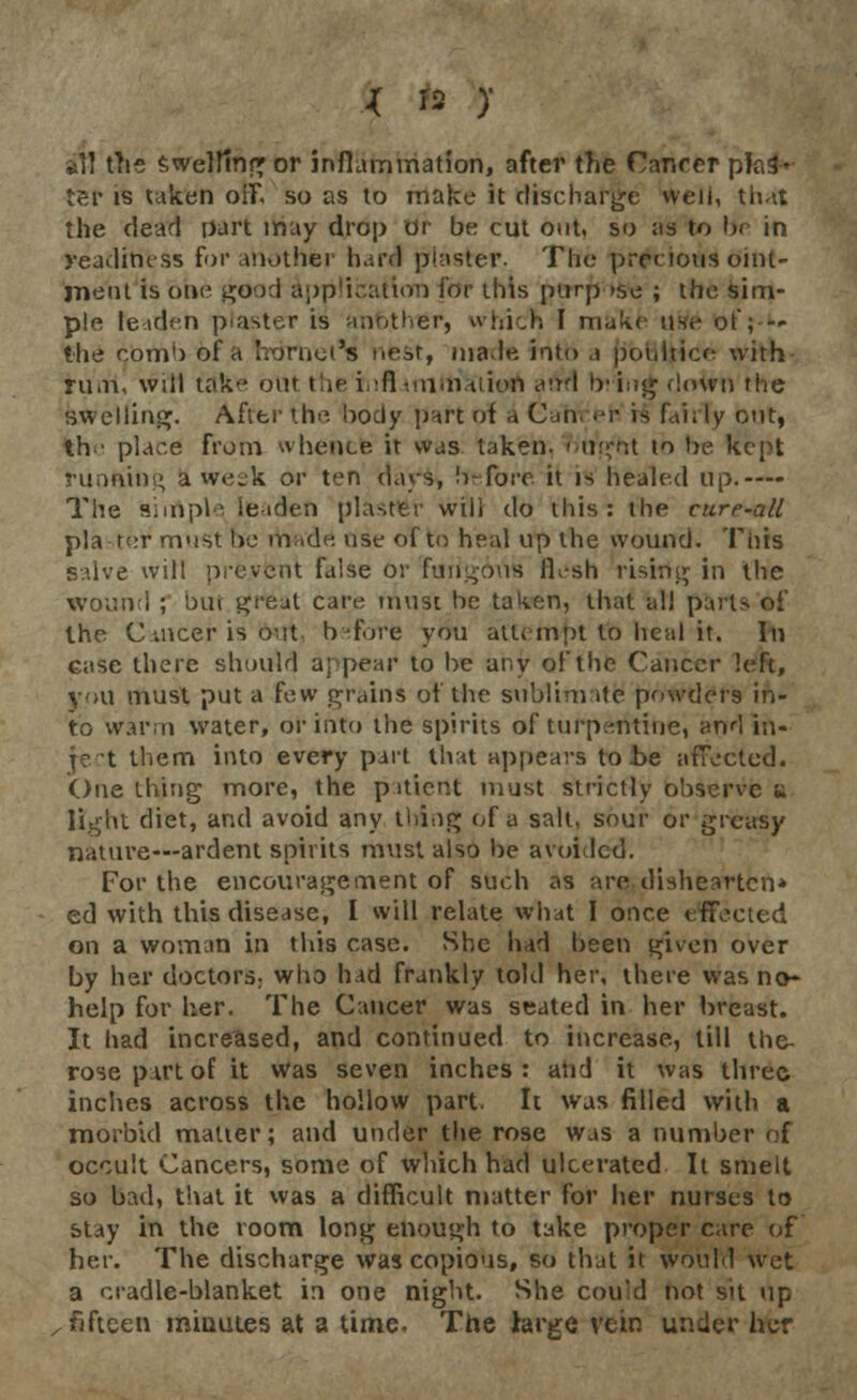 ill the Swelling or inflammation, after the Canrer plot- ter is taken off. so as to make it discharge well, that the dead part may drop or be cut out. so as to lx in readiness for another hard piaster. The precious oint- ment is one good application for this ptrrfj »se ; the sim- ple teaden plaster is anfethtsr, which I make use of;■ — the com1) of a fro mot's neat, nia.Ie. into .1 pouiticf with rum, will take our t he i (1 omnium and !r iog down the swelling. After the body part of a Cahrefc is fairly out, th • place from whence it was taken. o'ttgfot to be kept running a week or ten days, before it is healed up.— The siinple leaden plaster will do this: the cure-all plaster must be made use of to heal up the wound. Tins salve will prevent false or fungous 11-sh rising in the wound ; but great care must be taken, that all parts of the C uicer is out b fore you attempt to Ileal it. In case there should appeal4 to be any of the Cancer left, you must put a few grains of the sublimate powders in- to warm water, or into the spirits of turpentine, and in- ject them into every part that appears to he afTected. One thing more, the piticnt must strictly observe * light diet, and avoid any tiling of a salt, sour or greasy nature—ardent spirits must also be avoided. For the encouragement of such as are dishearten* ed with this disease, I will relate what I once effected on a woman in this case. She had been given over by her doctors; who had frankly told her. there was no- help for her. The Cancer was seated in her breast. It had increased, and continued to increase, till the- rosepirtof it was seven inches: and it was three inches across the hollow part. It was filled with a morbid matter; and under the rose was a number of occult Cancers, some of which had ulcerated It smelt so bad, that it was a difficult matter for her nurses to stay in the room long enough to take proper care of her. The discharge was copious, so that it would wet a cradle-blanket in one night. She cou'd not sit up , fifteen minutes at a time. The large vein under her