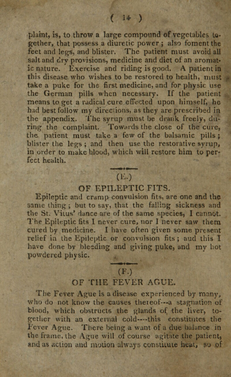 ( 1* ) plaint, is, to throw a large compound of vegetables to- gether, that possess a diuretic power ; also foment the feet and legs, and blister. The patient must avoid all salt and dry provisions, medicine and diet of an aromat- ic nature. Exercise and riding is good. A patient in this disease who wishes to be restored to health, must take a puke for the first medicine, and for physic use the German pills when necessary. If the patient means to get a radical cure effected upon himself, he had best follow my directions, as they are prescribed in the appendix. The syrup must be drank freely, du- ring the complaint. Towards the close of the cure, the patient must take a few of the balsamic pills ; blister the legs ; and then use the restorative syrup, in order to make blood, which will restore him to per- fect health. OF EPILEPTIC FITS. Epileptic and cramp convulsion fits, are one and the same thing ; but to say, that the falling sickness and the St. Vitus' dance are of the same species, I cannot. The Epileptic fits 1 never cure, nor I never saw them cured by medicine. I have often given some present relief in the Epileptic or convulsion fits ; aud this I have clone bv bleeding and giving puke, and my hot powdered physic. OF THE FEVER AGUE. The Fever Ague is a disease experienced by many, who do not know the causes thereof—a stagnation of blood, which obstructs the glands of the liver, to- gether with an external cold—this constitutes the Fever Ague. There being a want of a due balance in the frame, the Ague will of course agitate the patient, and as action and motion always constitute heat, so of