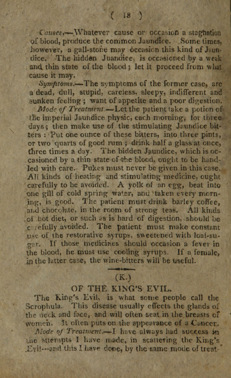 Ctruees.-— Whatever cause or occasion a stagnation of blood, produce the common Jaundice. Some times, however, a gall-stone may occasion this kind of Jaun- dice. The hidden Juanciice, is occasioned by a weak and thin state of the blood ; let it proceed from what cause it may. Symfit07ns.—The symptoms of the former case, arc a dead, dull, stupid, careless, sleepy, indifferent and sunken feeling ; want of appetite and a poor digestion. Mode of Treatment.—Let the patient take a potion of J.he imperial Jaundice physic, each morning, for three, days; then make use of the stimulating Jaundice bit- ters : Put one ounce of these bitters, into three pints, or two quarts of good rum ; drink half a glass at once, three times a day. The hidden Jaundice, which is oc- casioned by a thin state of the blood, onght to be hand- led with care. Pukes must never be given in this case. AH kinds of heating and stimulating medicine, ought carefully to be avoided. A yolk ol an egg, beat into one gill of cold spring wa'sr, and taken every morn- ing, is good. The patient must drink barley coffee, and chocolate', in the room of strong teas. AH kinds .ol hot diet, or such <t% is hard of digestion, should be c :efully avoided. The patient must make constant iise of the restorative syrups, sweetened with loai-su- gar. If those medicines should occasion a fever in the blood, he must use cooling syrups. If a female, irj the latter case, the wine-bitters will be useful. FkT OF THE KING'S EVIL. The King's Evil, is what some people call the Scrophula. This disease usually effects the glands of the neck and face, and will often seat.in the breasts cf women. Tl often puts on the appearance of a Cancer, Mode of Treatment .-—I have always had success in Uie attempts I have made, in scattering the King's .Evil—and this I hav*> done, by the-same-mode of treat '