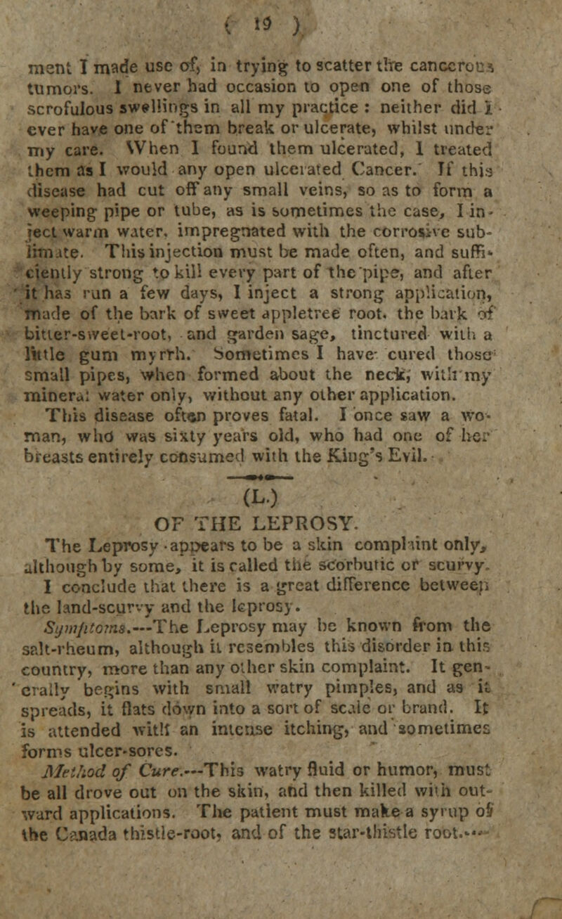 ment I made use of, in trying to scatter tire canccroc^ tumors. I never had occasion to open one of those scrofulous swellings in all my practice : neither did i. ever have one of'them break or ulcerate, whilst under my care. When I found them ulcerated, 1 treated them as I would any open ulcerated Cancer. H thb disease had cut off* any small veins, so as to form a weeping- pipe or tube, as is sometimes the case, I in- ject warm water, impregnated with the corrosive sub- limate. This injection must be made often, and suffi- ciently strong to kill every part of the'pipe, and after ' it has run a few days, I inject a strong application, made of the bark of sweet appletree root, the bark of bitter-sweet-root, and garden sage, tinctured will, a little gum myrfh. Sometimes I have- cured those1 small pipes, when formed about the neck, with'my mineral water only, without any other application. This disease often proves fatal. I once saw a wo- man, who was sixty years old, who had one of he.' breasts entirely consumed with the King's Evil. OF THE LEPROSY. The Leprosy appears to be a skin compliint only, although by some, it is called the scorbutic or scurvy. I conclude that there is a great difference betweep the land-scurvy and the leprosy. Syw/ito?ns.---The Leprosy may be known from the salt-rheum, although it resembles this disorder in this country, more than any other skin complaint. It gen- crally begins with small watry pimples, and as it spreads, it flats down into a sort of scale or brand. It is attended with an intense itching, and sometimes forms ulcer-sores. Method of Cure.—This watry fluid or humor, must be all drove out on the skin, and then killed wi'h out- ward applications. The patient must make a syrup oH the Canada thistle-root, and of the star-thistle root.--