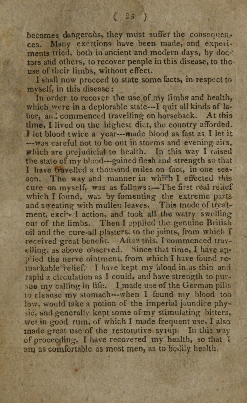 becomes dangerous, they must suffer the consequen- ces. Many exertions have been- made, and experi- ments tried, both in ancient and modern days, by doc-' tars and others, to recover people in this disease, to the use of their limbs, without effect. I shall now proceed to state some facts, in respect to myself, in this disease : In order to recover the use of my limbs and health, which «vcre in a deplorable state—I quit all kinds of la- bor, an^ commenced travelling on horseback. At this time, I lived on the highest diet, the country afforded. 2 let blood twice a year—made blood as fast as I let it —was careful not to be out in storms and evening airs, which are prejudicial to health. In this way I raised the state of my Wood—gained flesh and strength so that I have Wavelled a thousand miles on fool, in one sea- son. The way and manner in whirh I effected this cure on myself, was as follows:—The first real relief which I found, wa:> by fomenting the extreme parts and sweating with muller. leaves. This mode of treat- ment, excW 1 action, and took all the watry swelling out of the limbs. Then I applied the genuine British oil and the cure-all plasters, to the joints, from which I received great benefit. At't-r this, I commenced trav- elling, as above observed. Since that time, I have ap- p'ied the nerve ointment, from which I have found re- markable relief. I have kept my blood in as thin and rapid a circulation as I could, and have strength to pur- sac my calling in life. I made use of the German pills to cleanse my stomach—when I found my hlood too low, would take a potion of the imperial jaundice phy- tic, and generally kept some of my stimulating bitters, wet in good rum, of which I made frequent use, I also made great use of the restorative syiup. In this way of proceeding, I have recovered my health, so that \ :im as comfortable as most men, as to bodily health.