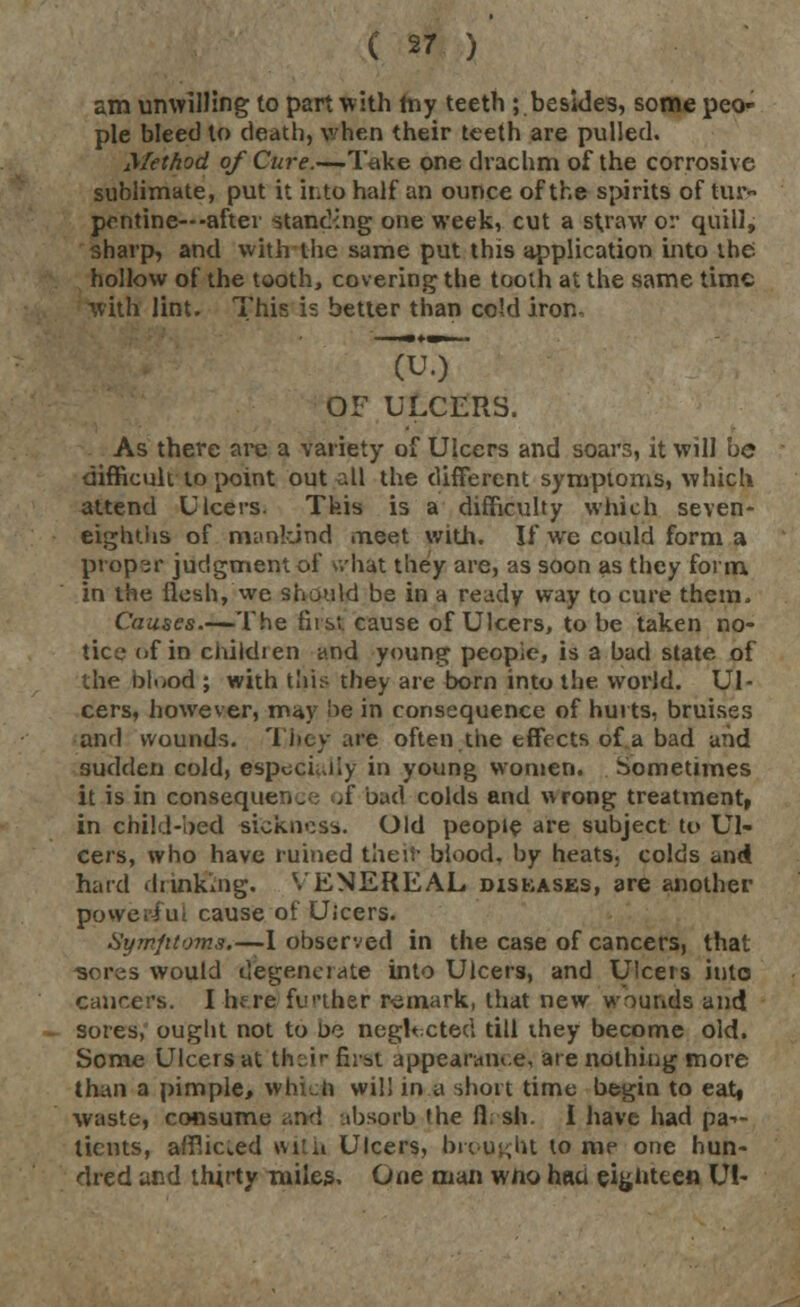 am unwilling to part with my teeth ; besides, some peo- ple bleed to death, when their teeth are pulled. Method of Cure.—Take one drachm of the corrosive sublimate, put it into half an ounce of the spirits of tur- pentine---after standing one week, cut a straw or quill, sharp, and with the same put this application into the; hollow of the tooth, covering the tooth at the same time with lint. This is better than cold iron. TuT OF ULCERS. As there arc a variety of Ulcers and soars, it will be difficult to point out all the different symptoms, which attend Ulcers. This is a difficulty which seven- eighths of mankind meet with. If we could form a proper judgment of \.hat they are, as soon as they form, in the flesh, we should be in a ready way to cure them, Causes.—The first, cause of Ulcers, to be taken no- tice (if in childien and young peopie, is a bad state of the bluod ; with this they are born into the world. Ul- cers, however, may he in consequence of hurts, bruises and wounds. They are often the effects of a bad and sudden cold, especially in young women. Sometimes it is in consequence of bad colds and wrong treatment, in child-bed stekness. Old people are subject to Ul- cers, who have ruined their blood, by heats, colds and hard drinking. VENEREAL diskases, are another powerful cause of Uicers. Symfttoms.—1 observed in the case of cancers, that would degenerate into Ulcers, and Ulcers into cancers. I hf re further remark, that new wounds and sores, ought not to Do neglt cted till ihey become old. Some Ulcers at th^ir first appearance, are nothing more than a pimple> whkn will in a short time begin to eat, waste, consume <md absorb (he fl: sh. I have had pa->- ticnts, afflicted with Ulcers, brought to me one hun- dred and thirty miles. One man wfto heui eighteen U!-