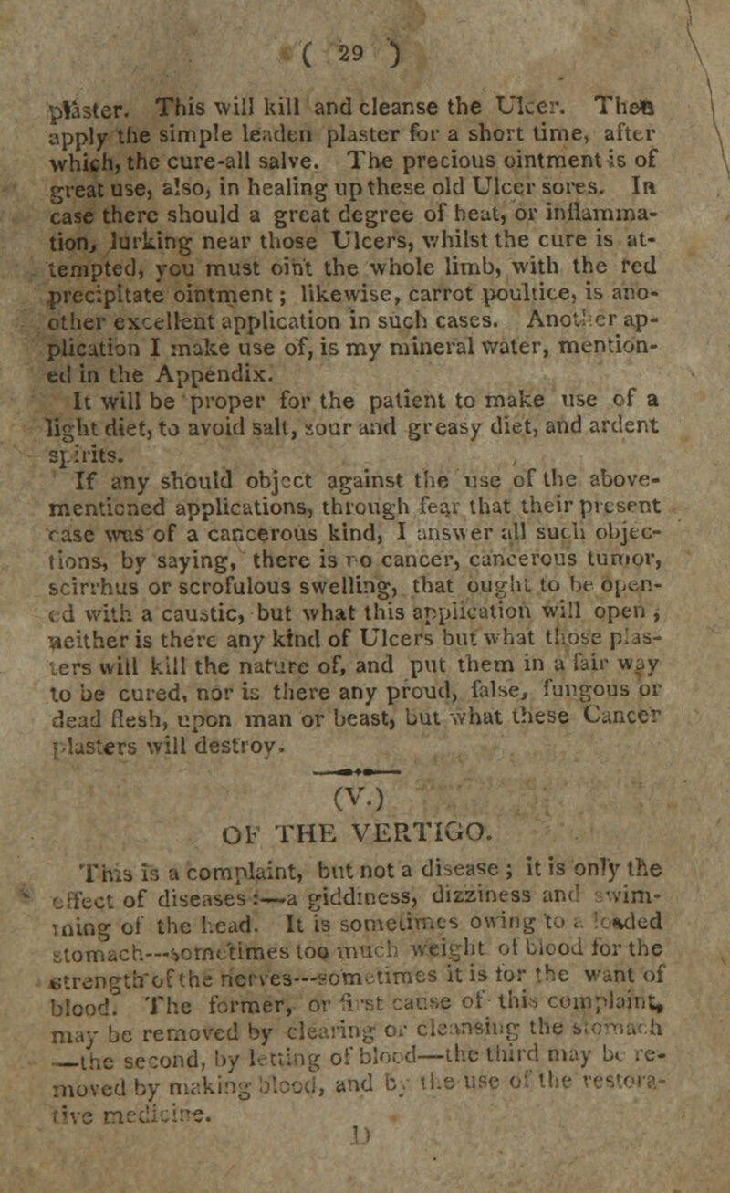 plaster. This will kill and cleanse the Ulcer. TheO apply the simple leaden plaster for a short lime, after which, the cure-all salve. The precious ointment is of great use, also, in healing up these old Ulcer sores. In case there should a great degree of heat, or inflamma- tion, lurking near those Ulcers, whilst the cure is at- tempted, you must oint the whole limb, with the red precipitate ointment; likewise, carrot poultice, is ano- other excellent application in such cases. Another ap- plication I make use of, is my mineral water, mention- ed in the Appendix. It will be proper for the patient to make use of a light diet, to avoid salt, sour and greasy diet, and ardent ST.: rits. If any should object against the use of the above- mentioned applications, through feai that their present rase was of a cancerous kind, I answer all such objec- tions, by saying, there is ro cancer, cancerous tumor, scirrhus or scrofulous swelling, that ought to be open- ed with a caustic, but what this application will open , neither is there any kind of Ulcers but what those pias- ters will kill the nature of, and put them in a fair w.,y to be cured, nor is there any proud, false, fungous or dead flesh, upon man or beast, but what these Cancer plasters will destroy. OF THE VERTIGO. This is 'a complaint, but not a disease ; it is only the effect of diseases:—a giddiness, dizziness and wim- '.ning of the head. It is sometimes owing to i oaded stomach—sometimes too vnnch weight ol blood for the etrengtbrcf the riefrves—sometimes it is for the want of blood. The former, or first cause of this complaint, may be removed by clearing or cleansing the i\ the second, by letting of blood—the third may b< re- moved by makir live medicine.