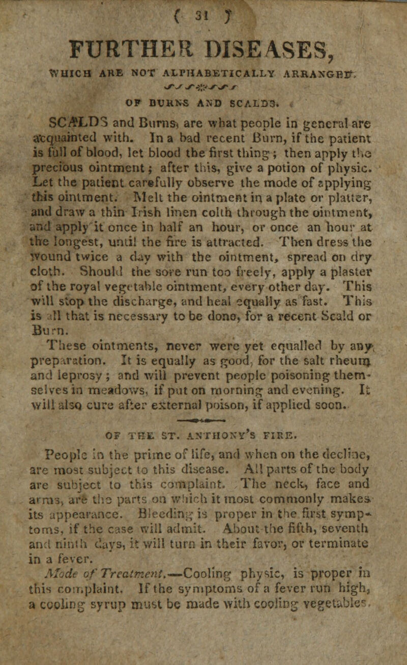 FURTHER DISEASES, WHICH AKE NOT ALPHABETICALLY ARRANGREf, OF DVRNS AND SCALD3. SCALDS and Bums-* are what people in general are acquainted with. In a had recent Burn, if the patient is full of blood, let blood the first thing ; then apply the precious ointment; after this, give a potion of physic. Let the patient carefully observe the mode of applying this ointment. Melt the ointment in a plate or platter, and draw a thin Irish linen colth through the ointment, and apply it once in half an hour, or once an hour at the longest, until the fire is attracted. Then dress the wound twice a day with the ointment, spread on dry cloth. Should the sore run too freely, apply a plaster of the royal vegetable ointment, every other day. This will stop the discharge, and heal equally as fast. This is \\ that is necessary to be done, for a recent Scald or Burn. These ointments, never were yet equalled by any-, preparation. It is equally as good\ for the salt rheutn and leprosy ; and will prevent people poisoning them- selves in meadows, if put on morning and evening. It will also cure after external poison, if applied soon. of the st. Anthony's fiee. People in the prime of life, and when on the decline, are most subject to this disease. All parts of the body are subject to this complaint. The neck, face and arms, are the parte: on which it most commonly makes, its appearance. Bleeding is proper in the first symp~ toms, if the case will admit. About the fifth, seventh and ninth days, it will turn in their favor, or terminate in a fever. Mode of Treatment.—Cooling physic, is proper in this con.plaint. If the symptoms of a fever run high, a cooling syrup must be made with cooling vegetable