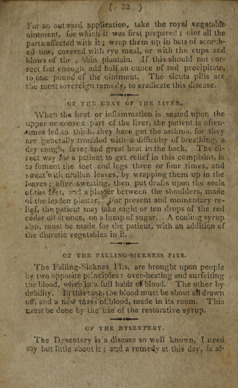 in outward application, take the royal vegetable ointment, for which it was first prepared ; oint all the parta affected with it; wrap them tip in bats of scorch- ed tow, covered with rye meal, or with the cups and blows of thf • bbin plantain. If this should not cor- rect fast enough, add half an ounce of red precipitate, to one pound of the ointment. The sicuta pP.ls are the most sovereign remedy, to eradicate this disease. OF THE HEAT OF THE LIVE!*. When the heat or inflammation is seated upon the upper or convc:; part of the liver, the patient is often- times led to think, they have got the asthma, far are generally troubled with a difficulty of breathing, a dry cough, fever and great heat in the back. The di- rect way for a patient to get relief in this complaint, is to foment the feet and legs three or four times, and Mveat'wiUi nfullen loaves, by wrapping them up in the Eite'r sweeting, then put drafts upon the souls . rvnd a plaster between the shoulders, made of the leaden piaster; ^»or picsent and momentary re- lief, the patient may take eight or ten drops of the red cedar oil at once, on a lump of sugar. A cooling syrup roust be made for the patient, with an addition of the diuretic vegetable:; in it. OF THE FALUXG-SICKKESS FITS. The Falling-Sicknes 1 Its, are brought upon people by two opposite p: '.nciples : over-healing and surfeiting the blood, when in a full habit of blood. The other by debility. In this case, the blood must be about all drawn or!', and a new mas > of blood, made in its room. This tiustbe done by the use of the restorative syrup. OF THE DYSENTERY. The Dysentery is a disease so well known, I need sny but little about it; arjd a remedy at this day, is at-