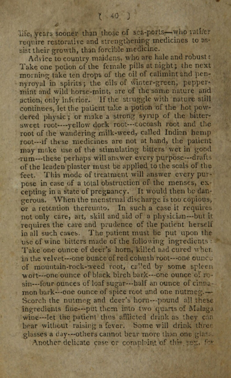 life, years sooner than those of sea-ports—who vatffer require restorative and strengthening medicines to as- sist their growth, than forcible medicine. Advice to country maidens, who are hale and robust r Take one potion of the female pills at night; the next morning take ten drops of the oil of calimint and pen- nyroyal in spirits; the oils of winter-green, pepper- mint and wild horse-mint, are of the same nature and action, only Inferior. If the struggle with nature still continues, let the patient take a potion of the hot pow- dered physic; or make a strong syrup of the bitter- sweet root—-yellow dock root—cocoash root and the root of the wandering milk-weed, called Indian hemp root—if these medicines are not at hand, the patient may make use of the stimulating bitters wet in good -rum—these perhaps will answer every purpose—drafts of the leaden plaster must be applied to the seals of the feet. This mode of treatment will answer every pur- pose in case of a total obstruction of the menses, ex cepting in a state of pregnancy. It would then be dan- gerous. When the menstrual discharge is too copious, or a retention thereunto. In such a case it requires not only care, art, skill and aid of a physician—but it requires the care and prudence of the patient herself in all such cases. The patient must be put upon the use of wine bitters made of the following ingredients : Take one ounce of deer's horn, killed aad cured wher. in the velvet—one ounce of red cohush root—one ounco of mountain-rock-weed root, ct^'ed by some spleen wort—one ounce of black birch bark—one ounce of ro- sin—four ounces of loaf sugar—half an ounce of cinna mon bark—one ounce of spice root and one nutmeg.— Scorch the nutmeg and deer's horn—pound all these ingredients fine—put them into two quarts of Malaga wine—let the patient thus afflicted drink as they car. bear without raising a fever. Some will drink three glasses a day—others cannot bear more than one , Another delicate case or coi