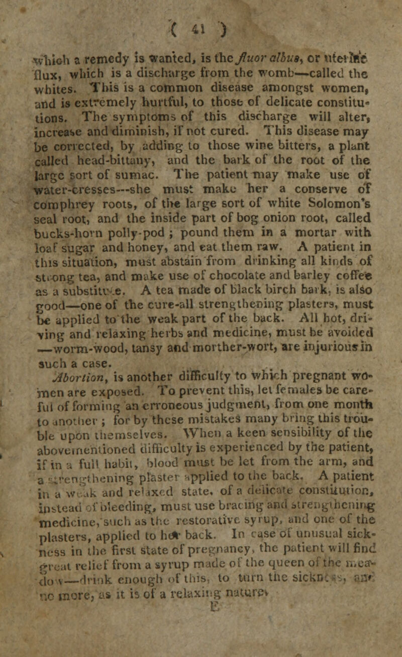 ■which a remedy is wanted, is the Jluor albu8y or uterine flux, which is a discharge from the womb—called the whites. This is a common disease amongst women, and is extremely hurtful, to those of delicate constitu- tions. The symptoms of this discharge will alter, increase and diminish, if not cured. This disease may be corrected, by adding to those wine bitters, a plant called head-bittuny, and the bark of the root of the large sort of sumac. The patient may make use of water-cresses—she must make her a conserve of cdmphrey roots, of the large sort of white Solomon's seal root, and the inside part of bog onion root, called bucks-hom polly-pod ; pound them in a mortar with loaf sugar and honey, and eat them raw. A patient in this situation, must abstain from drinking all kinds of strong tea, and make use of chocolate and barley coffee as a substitute. A tea made of black birch bark, is also good—one of the cure-all strengthening plasters, must be applied to the weak part of the back. All hot, dri- ■ving and relaxing herbs and medicine, must be avoided worm-wood, tansy and morther-wort, are injurious in such a case. Abortion, is another difficulty to which pregnant wo- men are exposed. To prevent this, let females be care- ful of forming an erroneous judgment, from one month to another ; for by these mistakes many bring this trou- ble upon themselves, When a keen sensibility of the aboveineniioned difficulty is experienced by the patient, if in a fui! habit, blood must be let from the arm, and rtgthening plastei applied to the back. A patient in a weak and relaxed state, of a delicate constiiution, Spstead vbleeding, must use bracing am hening medicine, such as the restorative syrup, and one of the plasters, applied to he% back. In case of unusual sick- ness in the first state of pregnancy, the patient will find great relief from a syrup made of the queen of the mea* <[,, s—drink enough of this, to turn the sickn. nore, as it is of a relaxing naturev