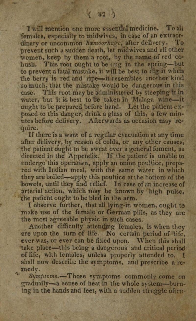 I v\ jll mention one more essential medicine. To all females, especially to midwives, in case of an extraor- dinary or uncommon hxmoorhagc, after delivery. To prevent such a sudden death, let midwives and all other women, keep by them a root, by the name of red co- hush. This root ought to be dug in the spring—but to prevent a fatal mistake, it will be best to dig it when the berry is red and ripe—it resembles another kind so much, that the mistake would be dangerous in this case. This root may be administered by steeping it in water, but it is best to be taken in Malaga wine—it ought to be prepared before hand. Let the patient ex- posed to this danger, drink a glass of this, a few min- utes before delivery. Afterwards as occasion may re- quire. If there is a want of a regular evacuation at any time after delivery, by reason of colds, or any other causes, the patient ought to be sweat over a general foment, as directed in the Appendix. If the patient is unable to undergo this operation, apply an onion poultice, prepa- red with Indian meal, with the same water in which they are boiled—apply this poultice at the bottom of the bowels, until they find relief. In case of an increase of arterial action, which may be known by high pulse, the patient ought to be bled in the arm. I observe further, that all lying-in women, ought to make use of the female or German pills, as they are the most agreeable physic in such cases. Another difficulty attending females, is when they are upon the turn of life. No certain period of life, ever was, or ever can be fixed upon. When this shall take place—this being a dangerous and critical period of life, with females, unless properly attended to. I shall now describe the symptoms, and prescribe a re- medy. Symptoms.—Those symptoms commonly come on gradually—a sense of heat in the whole s> stem—burn- ing in the hands and feet, with a sudden struggle oftcr.-