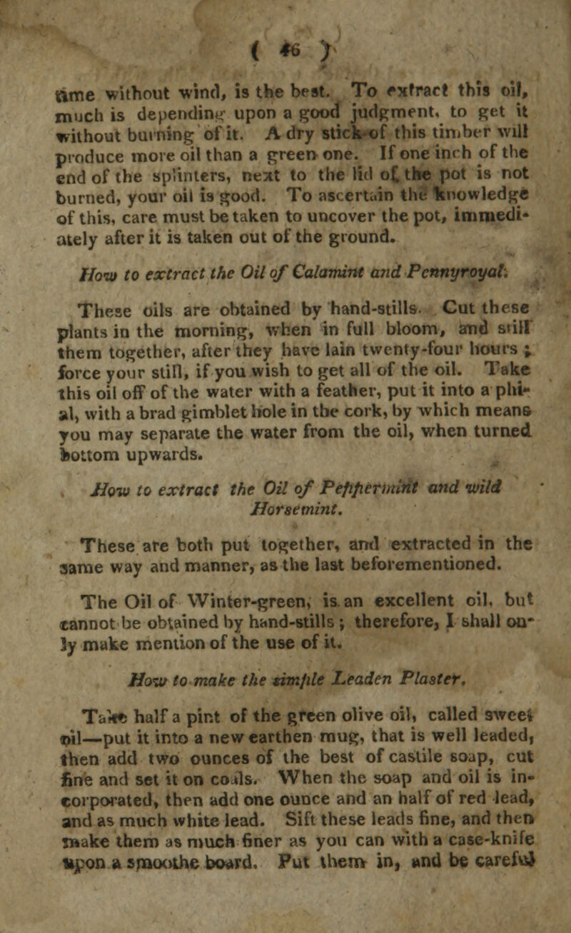 ( * ; »me without wind, is the best. To extract this oil, much is depending upon a good judgment, to get it without burning of it. A dry stick-of this timber will produce more oil than a green one. If one inch of the end of the splinters, next to the lid o£ the pot is not burned, your oil is good. To ascertain the knowledge of this, care must betaken to uncover the pot, immedi- ately after it is taken out of the ground. How to extract the Oil of Calamint and Pennyroyal. These oils are obtained by hand-stills. Cut these plants in the morning, when in full bloom, and still them together, after they have lain twenty-four hours ;. force your still, if you wish to get all of the oil. Take this oil off of the water with a feather, put it into a phi- al, with a brad gimblethOle in tbe cork, by which means you may separate the water from the oil, when turned bottom upwards. How to extract the Oil of Pefiperinint and wild Horsemint. These are both put together, and extracted in the same way and manner, as the last beforementioned. The Oil of Winter-green, is. an excellent oil, but tannot be obtained by hand-stills ; therefore, I shall on- ly make mention of the use of it. How to make the simple Leaden Plaster. Ta**i half a pint of the green olive oil, called 3wcei $il—put it into a new earthen mug, that is well leaded, then add two ounces of the best ofcastile soap, cut line and set it on coals. When the soap and oil is in- corporated, then add one ounce and an half of red lead, and as much white lead. Sift these leads fine, and then 5»ake them as much finer as you can with a case-knife tt£on a snaoothe board, Put them in, and be careful