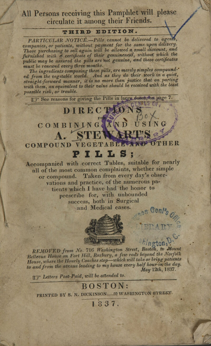 All Persons receiving this Pamphlet will please circulate it among their Friends. THIRD EDITION. PARTICULAR NOTICE.—Pills cannot be delivered to agcn companies, or -patients, without payment for the same upon delivery. Those purchasing to sell again will he allowed a small discount, and furnished with * certificate of their genuineness, without which the public may he assured the pills are not genuine, and these certificates must he renewed every three months. The ingredients composing these pills, are merely simples compound-' ed fromlhe vegetable world. And as they do their work in a quiet, straight-forward manner, it is no more than justice that on parting with them, an equivalent to their value should he received with the least possible risk, or trouble. \EJ See reasons for giving the Pills in DIREC COMBINING A. ^STE COMPOUND VEGETABJ?!^*1Pr*r^TTHER PILLS; Accompanied with correct Tables, suitable for nearly all of the most common complaints, whether simple or compound. Taken from every day's obser- vations and practice, of the numerous pa- tients which I have had the honor to prescribe for, with unbounded success, both in Surgical and Medical cases. ^ for,/' ;torhV REMOVED from No. 710 Washington Street, Boston, to Mount Bcllevue House on Fort Hill, Roxbury, a few rods beyond the Norfolk House, ichere the Hourly Coaches slop—which will take or hnngpatients to and from the avenue leading to my house every haVho™n™f*$iy' J May 12th, loo7. \ry Letters Post-Paid, will be attended to. BOSTON: PRINTED BY S. N. DICKINSON 52 WASHINGTON STREET-