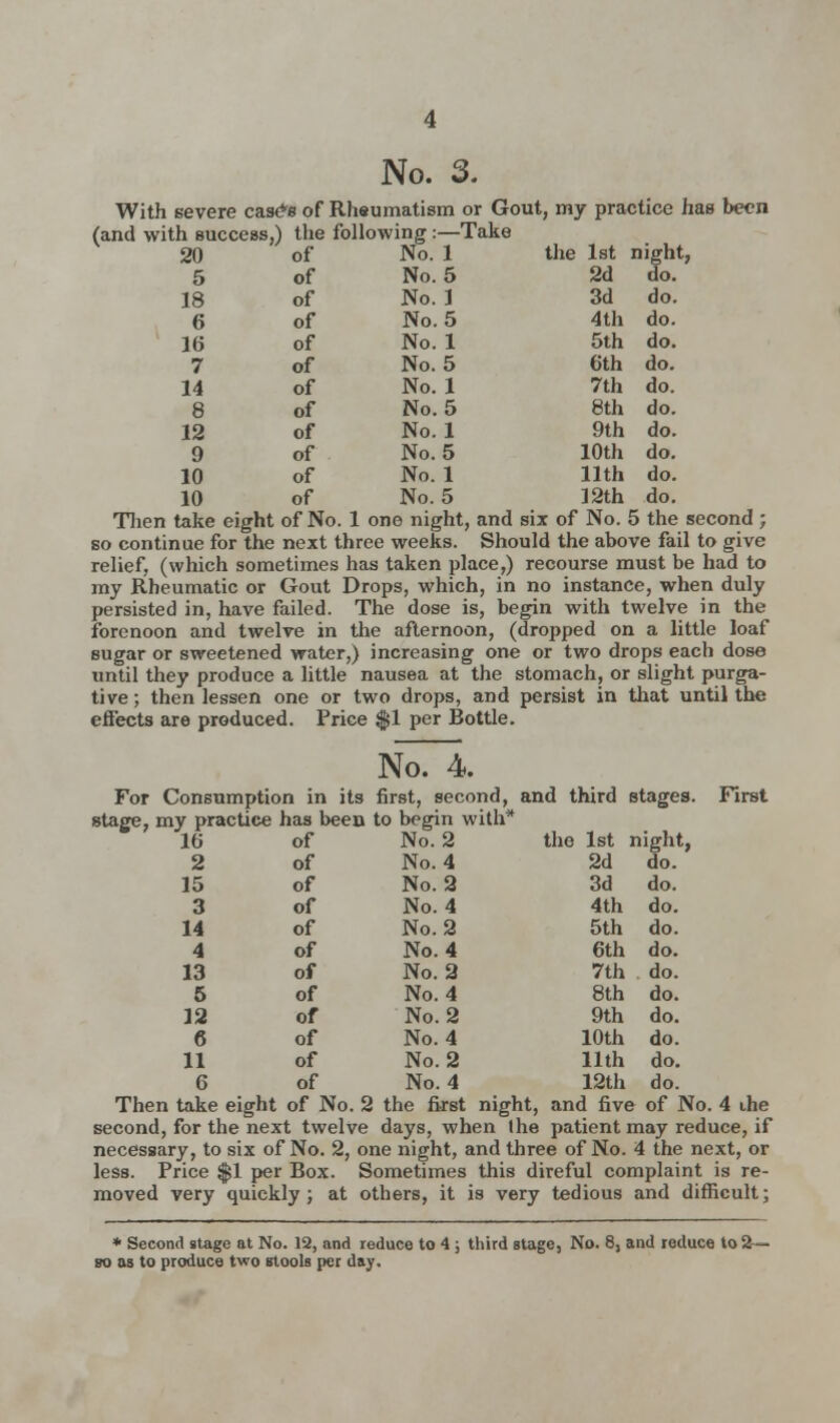 5 of 18 of 6 of 16 of 7 of 14 of 8 of 12 of 9 of 10 of 10 of 2d do. 3d do. 4th do. 5th do. 6th do. 7th do. 8th do. 9th do. 10th do. 11th do. 12th do. No. 3. With severe cas^s of Rhsumatism or Gout, my practice has been (and with Buccess,) the following:—Take No. 5 No.l No. 5 No.l No. 5 No.l No. 5 No.l No. 5 No.l No. 5 Then take eight of No. 1 one night, and six of No. 5 the second ; so continue for the next three weeks. Should the above fail to give relief, (which sometimes has taken place,) recourse must be had to my Rheumatic or Gout Drops, which, in no instance, when duly persisted in, have failed. The dose is, begin with twelve in the forenoon and twelve in the afternoon, (dropped on a little loaf sugar or sweetened water,) increasing one or two drops each dose until they produce a little nausea at the stomach, or slight purga- tive ; then lessen one or two drops, and persist in that until the effects are produced. Price $1 per Bottle. NoTi. For Consumption in its first, second, and third stages. First stage, my practice has been to begin with* No. 2 the 1st night, No. 4 No. 2 No. 4 No. 2 No. 4 No. 2 No. 4 No. 2 No. 4 No. 2 Then take eight of No. 2 the first night, and five of No. 4 ihe second, for the next twelve days, when Ihe patient may reduce, if necessary, to six of No. 2, one night, and three of No. 4 the next, or less. Price $1 per Box. Sometimes this direful complaint is re- moved very quickly; at others, it is very tedious and difficult; * Second stage at No. 12, and reduce to 4 ; third stage, No. 8, and reduce to 2— so as to produce two stools per day. 16 of 2 of 15 of 3 of 14 of 4 of 13 of 5 of 12 of 6 of 11 of 2d do. 3d do. 4th do. 5th do. 6th do. 7th do. 8th do. 9th do. 10th do. 11th do.