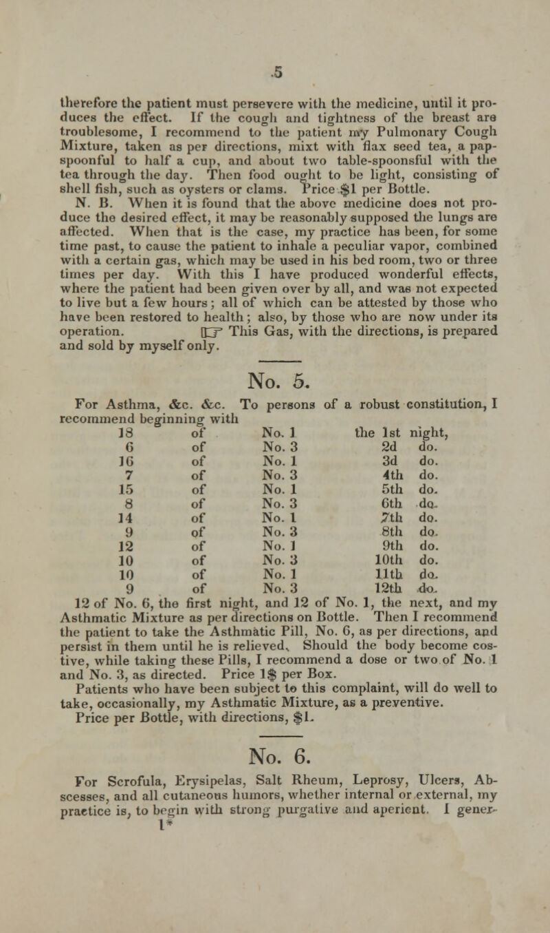 therefore the patient must persevere with the medicine, until it pro- duces the effect. If the cough and tightness of the breast are troublesome, I recommend to the patient my Pulmonary Cough Mixture, taken as per directions, mixt with flax seed tea, a pap- spoonful to half a cup, and about two table-spoonsful with the tea through the day. Then food ought to be light, consisting of shell fish, such as oysters or clams. Price $1 per Bottle. N. B. When it is found that the above medicine does not pro- duce the desired effect, it may be reasonably supposed the lungs are affected. When that is the case, my practice has been, for some time past, to cause the patient to inhale a peculiar vapor, combined with a certain gas, which may be used in his bed room, two or three times per day. With this I have produced wonderful effects, where the patient had been given over by all, and was not expected to live but a few hours; all of which can be attested by those who have been restored to health; also, by those who are now under its operation. JD* This Gas, with the directions, is prepared and sold by myself only. No. 5. For Asthma, &c. &c. To persons of a robust constitution, I recommend beginning with No. 1 No. 3 No. 1 No. 3 No. 1 No. 3 No. 1 No. 3 No. 1 No. 3 No. 1 No. 3 12 of No. 6, the first night, and 12 of No. 1, the next, and my Asthmatic Mixture as per directions on Bottle. Then I recommend the patient to take the Asthmatic Pill, No. 6, as per directions, and persist in them until he is relieved. Should the body become cos- tive, while taking these Pills, I recommend a dose or two of No. 1 and No. 3, as directed. Price 1$ per Box. Patients who have been subject to this complaint, will do well to take, occasionally, my Asthmatic Mixture, as a preventive. Price per Bottle, with directions, $1- 18 of G of 1G of 7 of 15 of 8 of 14 of 9 of 12 of 10 of 10 of 9 of the 1st night, 2d do. 3d do. 4th do. 5th do. 6th do 7th do. 8th do. 9th do. 10th do. 11th do- 12th do. No. 6. For Scrofula, Erysipelas, Salt Rheum, Leprosy, Ulcers, Ab- scesses, and all cutaneous humors, whether internal or external, my practice is, to begin with strong purgative and aperient. 1 gener- I*