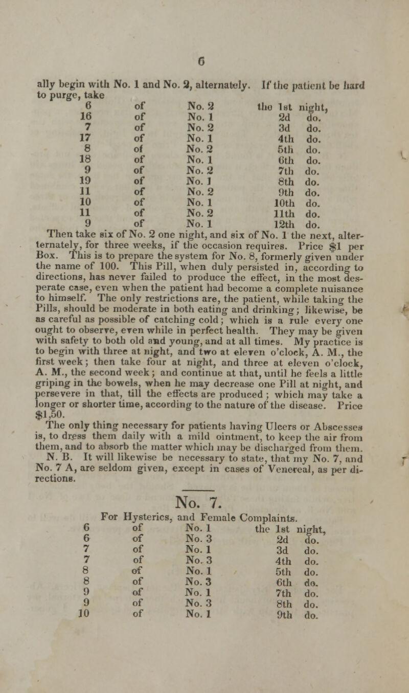 ally begin with No . 1 and No. 3, alternately. If the patient to purge, take 6 of No. 2 tho 1st night, 16 of No. 1 2d do. 7 of No. 2 3d do. 17 of No. 1 4 th do. 8 of No. 2 5th do. 18 of No. 1 Gth do. 9 of No. 2 7th do. 19 of No. J 8th do. 11 of No. 2 9th do. 10 of No. 1 10th do. 11 of No. 2 11th do. 9 of No. 1 12th do. Then take six of No. 2 one night, and six of No. 1 the next, alter- ternately, for three weeks, if the occasion requires. Price Jfjl per Box. This is to prepare the system for No. 8, formerly given under the name of 100. This Pill, when duly persisted in, according to directions, has never failed to produce the effect, in the most des- perate case, even when the patient had become a complete nuisance to himself. The only restrictions are, the patient, while taking the Pills, should be moderate in both eating and drinking; likewise, be as careful as possible of catching cold; which is a rule every one ought to observe, even while in perfect health. They may be given with safety to both old and young, and at all times. My practice is to begin with three at night, and two at eleven o'clock, A. M., the first week; then take four at night, and three at eleven o'clock, A. M., the second week; and continue at that, until he feels a little griping in the bowels, when he may decrease one Pill at night, and persevere in that, till the effects are produced ; which may take a longer or shorter time, according to the nature of the disease. Price $1,50. The only thing necessary for patients having Ulcers or Abscesses is, to dress them daily with a mild ointment, to keep the air from them, and to absorb the matter which may be discharged from them. N. B. It will likewise be necessary to state, that my No. 7, and No. 7 A, are seldom given, exeept in cases of Venereal, as per di- rections. No. 7 For Hysterics. and Fer 6 of No. 1 6 of No. 3 7 of No. 1 7 of No. 3 8 of No. 1 8 of No. 3 9 of No. 1 9 of No. 3 the 1st night, 2d do. 3d do. 4 th do. 5th do. 6th do. 7th do. 8th do.