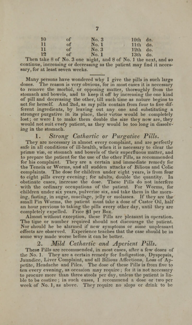 10 of No. 3 10th do. 11 of No. 1 11th do. 11 of No. 3 12th do. 12 of No. 1 13th do. Then take 8 of No. 3 one night, and 8 of No. 1 the next, and so ■continue, increasing or decreasing as the patient may find it neces- sary, for at least seven weeks. Many persons have wondered why I give the pills in such large •doses. The reason is very obvious, for in most cases it is necessary to remove the morbid, or opposing matter, thoroughly from the stomach and bowels, and to keep it off by increasing the one kind of pill and decreasing the other, till such time as nature begins to act for herself. And 2nd, as my pills contain from four to five dif- ferent ingredients, by leaving out any one and substituting a stronger purgative in its place, their virtue would be completely lost; or were 1 to make them double the size they now are, they would not suit every patient, as they would be too long in dissolv- ing in the stomach. 1. Strong Cathartic or Purgative Pills. They are necessary in almost every complaint, and are perfectly safe in all conditions of ill-health, when it is necessary to clear the primae viaB, or stomach and bowels of their superfluous matter, and to prepare the patient for the use of the other Pills, as recommended for his complaint. They are a certain and immediate remedy for the Teneia or Worms, and all sudden attacks of Bilious and Colic complaints. The dose for children under eight years, is from four to eight pills every evening; for adults, double the quantity. In obstinate cases, increase the dose. These Pills do not interfere with the ordinary occupations of the patient. For Worms, for children under six years, pulverize six, and take them in the morn- ing, fasting, in sugar, mucilage, jelly or molasses. If they are the small Pin Worms, the patient must take a dose of Castor Oil, half an hour previous to taking the pills every other day, until they are completely expelled. Price $1 per Box. Almost without exception, these Pills are pleasant in operation. The time or number required should not discourage the patient. Nor should he be alarmed if new symptoms or some unpleasant ■effects are observed. Experience teaches that the case should be in some way made worse before it can be better. 2. Mild Cathartic and Aperient Pills. These Pills are recommended, in most cases, after a few doses of the No. 1. They are a certain remedy for Indigestion, Dyspepsia, Jaundice, Liver Complaint, and all Bilious Affections, Loss of Ap- petite, Headache and Piles. The dose of these Pills is from five to ten every evening, as occasion may require; fo! it is not necessary to procure more than three stools per day, unless the patient is lia- ble to be costive; in such cases, I recommend a dose or two per