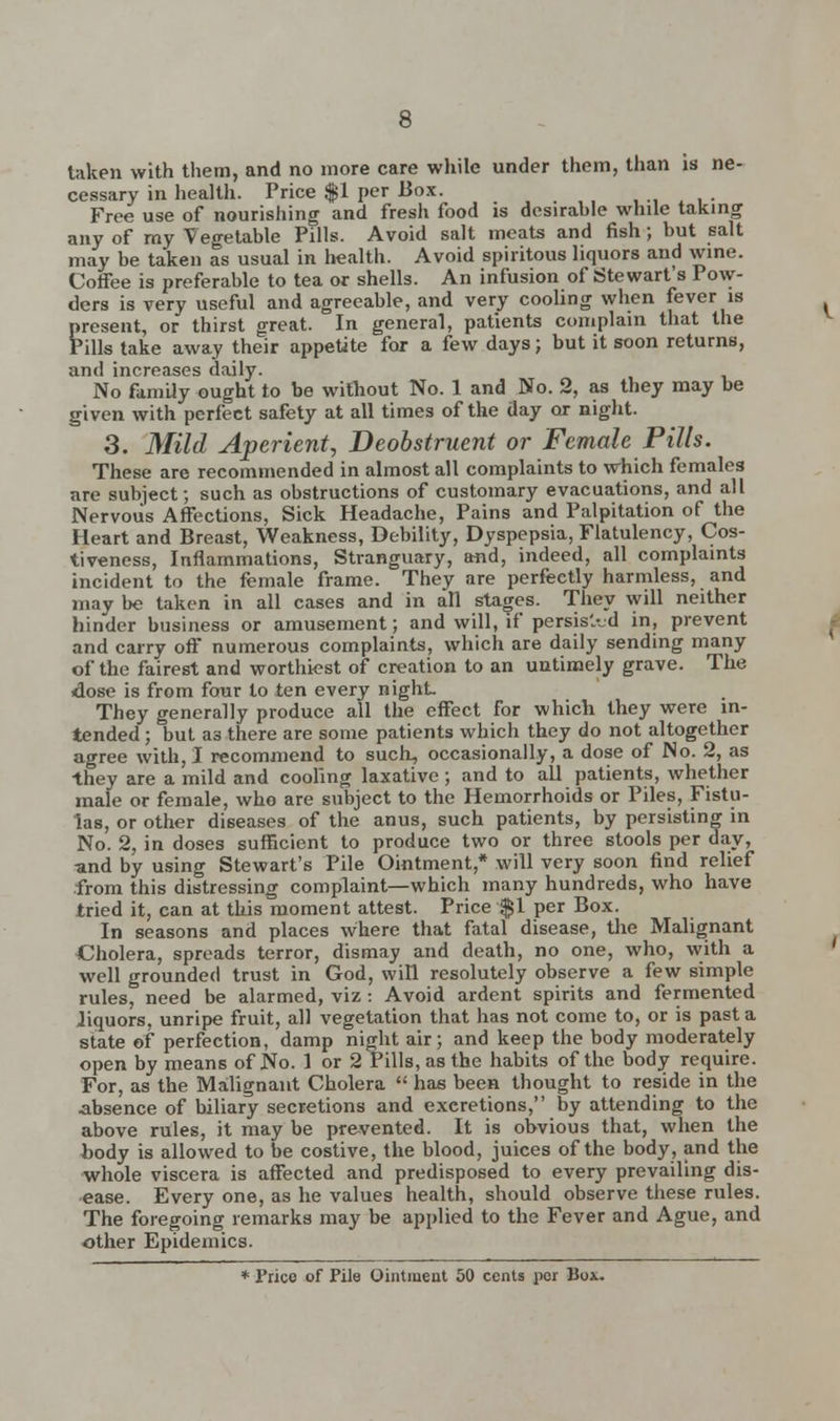 taken with them, and no more care while under them, than is ne- cessary in health. Price $1 per Box. . Free use of nourishing and fresh food is desirable while taking any of my Vegetable Pills. Avoid salt meats and fish; but salt may be taken as usual in health. Avoid spiritous liquors and wine. Coffee is preferable to tea or shells. An infusion of Stewart's Pow- ders is very useful and agreeable, and very cooling when fever is present, or thirst great. In general, patients complain that the Pills take away their appetite for a few days; but it soon returns, and increases daily. No family ought to be without No. 1 and No. 2, as they may be given with perfect safety at all times of the day or night. 3. Mild Aperient, Deobstruent or Female Pills. These are recommended in almost all complaints to which females are subject; such as obstructions of customary evacuations, and all Nervous Affections, Sick Headache, Pains and Palpitation of the Heart and Breast, Weakness, Debility, Dyspepsia, Flatulency, Cos- tiveness, Inflammations, Stranguary, and, indeed, all complaints incident to the female frame. They are perfectly harmless, and may be taken in all cases and in all stages. They will neither hinder business or amusement; and will, if persisl-jd in, prevent and carry off numerous complaints, which are daily sending many of the fairest and worthiest of creation to an untimely grave. The dose is from four to ten every night They generally produce all the effect for which they were in- tended ; but a3 there are some patients which they do not altogether agree with, I recommend to such, occasionally, a dose of No. 2, as they are a mild and cooling laxative ; and to all patients, whether male or female, who are subject to the Hemorrhoids or Piles, Fistu- las, or other diseases of the anus, such patients, by persisting in No. 2, in doses sufficient to produce two or three stools per day, and by using Stewart's Pile Ointment,* will very soon find relief from this distressing complaint—which many hundreds, who have tried it, can at this moment attest. Price $1 per Box. In seasons and places where that fatal disease, the Malignant Cholera, spreads terror, dismay and death, no one, who, with a well grounded trust in God, will resolutely observe a few simple rules, need be alarmed, viz: Avoid ardent spirits and fermented liquors, unripe fruit, all vegetation that has not come to, or is past a state of perfection, damp night air; and keep the body moderately open by means of No. 1 or 2 Pills, as the habits of the body require. For, as the Malignant Cholera * has been thought to reside in the absence of biliary secretions and excretions, by attending to the above rules, it may be prevented. It is obvious that, when the body is allowed to be costive, the blood, juices of the body, and the whole viscera is affected and predisposed to every prevailing dis- ease. Every one, as he values health, should observe these rules. The foregoing remarks may be applied to the Fever and Ague, and other Epidemics. * Price of Pile Ointment 50 cents per Box.