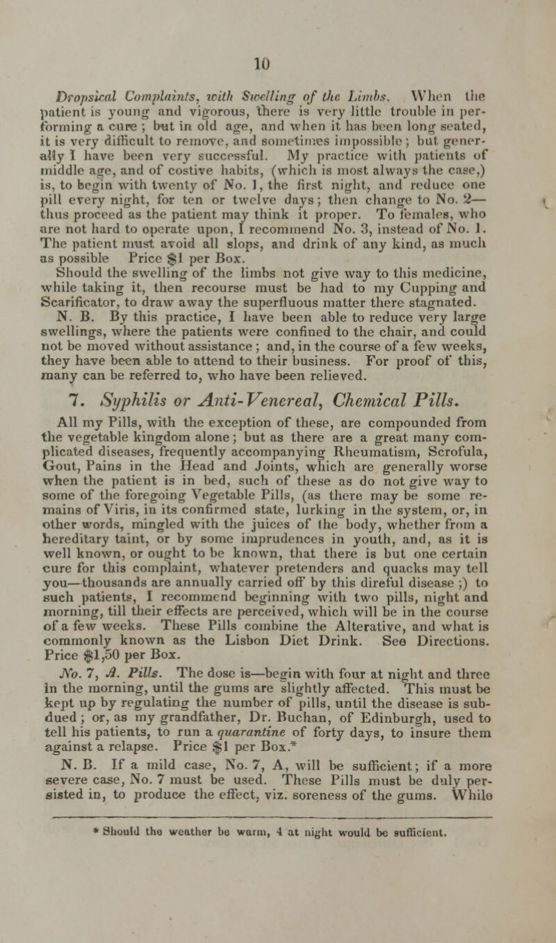 Dropsical Complaints, with Swelling of Otc Limbs. When the patient is young and vigorous, there is very little trouble in per- forming a cure ; but in old age, and when it has been long seated, it is very difficult to remove, and sometimes impossible; but. gener- ally I have been very successful. My practice with patients of middle age, and of costive habits, (which is most always the case,) is, to begin with twenty of No. 1, the first night, and reduce one pill every night, for ten or twelve days; then change to No. 2— thus proceed as the patient may think it proper. To females, who are not hard to operate upon, I recommend No. 3, instead of No. 1. The patient must avoid all slops, and drink of any kind, as much as possible Price $1 per Box. Should the swelling of the limbs not give way to this medicine, while taking it, then recourse must be had to my Cupping and Scarificator, to draw away the superfluous matter there stagnated. N. B. By this practice, I have been able to reduce very large swellings, where the patients were confined to the chair, and could not be moved without assistance ; and, in the course of a few weeks, they have been able to attend to their business. For proof of this, many can be referred to, who have been relieved. 7. Syphilis or Anti-Venereal, Chemical Pills. All my Pills, with the exception of these, are compounded from the vegetable kingdom alone; but as there are a great many com- plicated diseases, frequently accompanying Rheumatism, Scrofula, Gout, Pains in the Head and Joints, which are generally worse when the patient is in bed, such of these as do not give way to some of the foregoing Vegetable Pills, (as there may be some re- mains of Viris, in its confirmed state, lurking in the system, or, in other words, mingled with the juices of (he body, whether from a hereditary taint, or by some imprudences in youth, and, as it is well known, or ought to be known, that there is but one certain cure for this complaint, whatever pretenders and quacks may tell you—thousands are annually carried off by this direful disease ;) to such patients, I recommend beginning with two pills, night and morning, till their effects are perceived, which will be in the course of a few weeks. These Pills combine the Alterative, and what is commonly known as the Lisbon Diet Drink. See Directions. Price $1,50 per Box. JVo. 7, A. Pills. The dose is—begin with four at night and three in the morning, until the gums are slightly affected. This must be kept up by regulating the number of pills, until the disease is sub- dued ; or, as my grandfather, Dr. Buchan, of Edinburgh, used to tell his patients, to run a quarantine of forty days, to insure them against a relapse. Price $1 per Box* N. B. If a mild case, No. 7, A, will be sufficient; if a more severe case, No. 7 must be used. These Pills must be duly per- sisted in, to produce the effect, viz. soreness of the gums. While * Should the weather be warm, 4 at night would be sufficient.