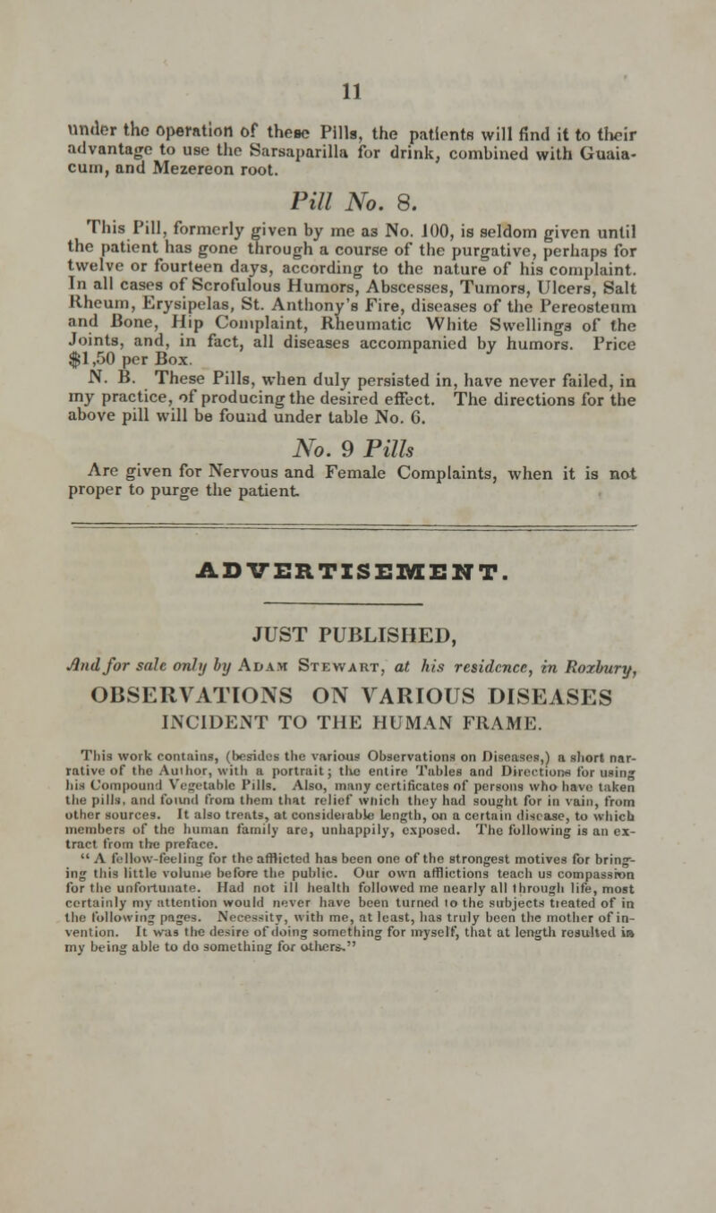 under the operation of thene Pills, the patients will find it to their advantage to use the Sarsaparilla for drink, combined with Guaia- cum, and Mezereon root. Pill No. 8. This Pill, formerly given by me as No. J00, is seldom given until the patient has gone through a course of the purgative, perhaps for twelve or fourteen days, according to the nature of his complaint. In all cases of Scrofulous Humors, Abscesses, Tumors, Ulcers, Salt Rheum, Erysipelas, St. Anthony's Fire, diseases of the Pereosteum and Bone, Hip Complaint, Rheumatic White Swellings of the Joints, and, in fact, all diseases accompanied by humors. Price $1,50 per Box. N. B. These Pills, when duly persisted in, have never failed, in my practice, of producing the desired effect. The directions for the above pill will be found under table No. 6. No. 9 Pills Are given for Nervous and Female Complaints, when it is not proper to purge the patient ADVERTISEMENT. JUST PUBLISHED, And for sale only by Adam Stewart, at his residence, in Roxbury, OBSERVATIONS ON VARIOUS DISEASES INCIDENT TO THE HUMAN FRAME. Tliis work contains, (besides the various Observations on Diseases,) a short nar- rative of the Author, with a portrait; the entire Tables and Directions for using his Compound Vegetable Pills. Also, many certificates of persons who have taken the pills, and found from them that relief which they had sought for in vain, from other sources. It also treats, at considerable length, on a certain disease, to which members of the human family are, unhappily, exposed. The following is an ex- tract from the preface.  A fellow-feeling for the afflicted ha9 been one of the strongest motives for bring-- ing this little volume before the public. Our own afflictions teach us compassion for the unfortunate. Had not ill health followed me nearly all through life, most certainly my attention would never have been turned lo the subjects treated of in the following pages. Necessity, with me, at least, has truly been the mother of in- vention. It was the desire of doing something for myself, that at length resulted in my being able to do something for others,