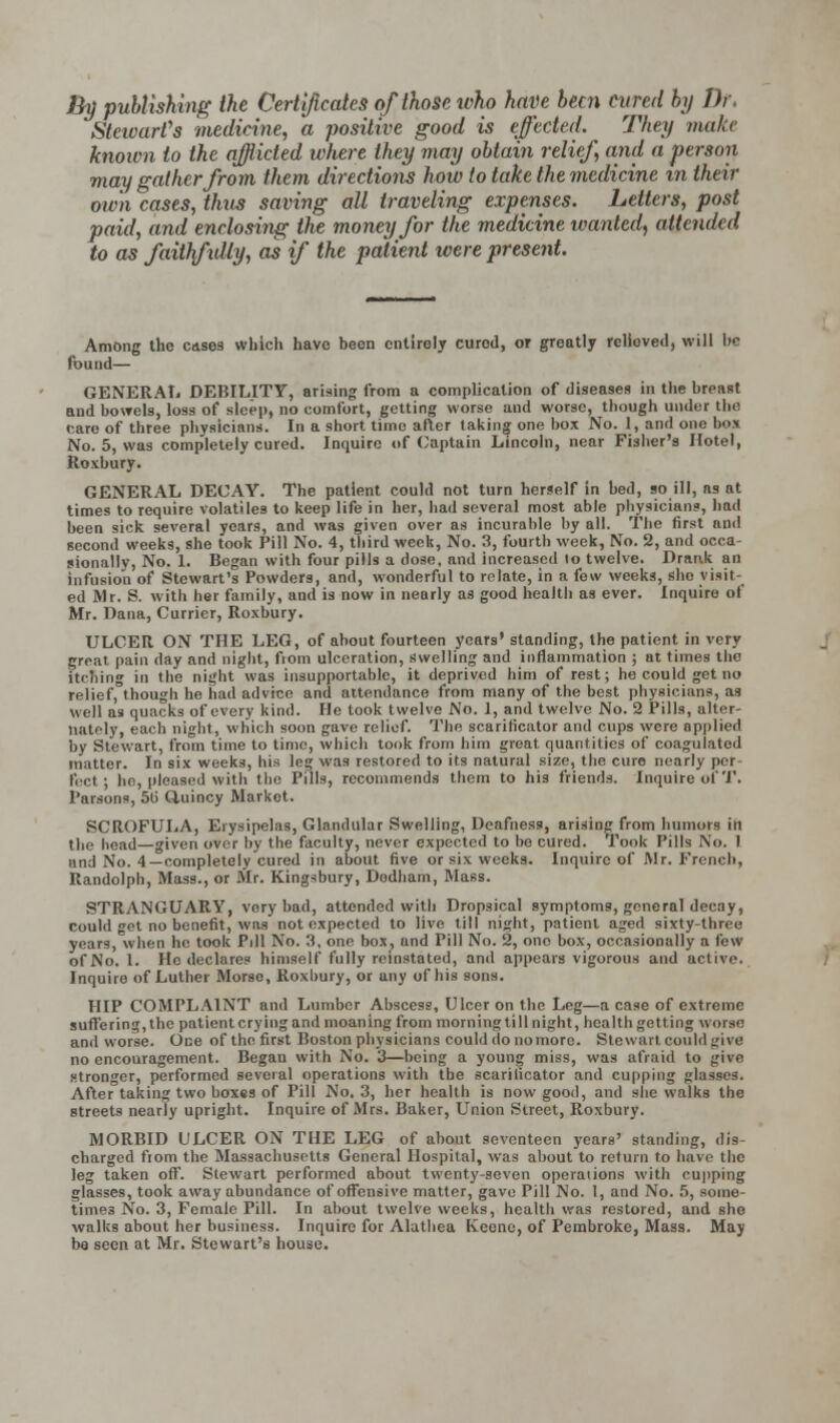 By publishing the Certificates of those who have been cured by Dr. Stewart's medicine, a positive good is effected. The;/ make known to the afflicted where they may obtain relief, and a person may gather from them directions how to take the medicine in their own cases, thus saving all traveling expenses. Letters, post paid, and enclosing the money for the medicine wanted, attended to as faithfully, as if the patient were present. Among the cases which have been entirely curod, or greatly relioved, will be found— GENERAL DEBILITY, arising from a complication of diseases in the breast and bowels, loss of sleep, no comfort, getting worse and worse, though under the rare of three physicians. In a short time after taking one box No. 1, and one bos No. 5, was completely cured. Inquire of Captain Lincoln, near Fisher's Hotel, Roxbury. GENERAL DECAY. The patient could not turn herself in bed, so ill, as at times to require volatiles to keep life in her, had several most able physicians, had been sick several years, and was given over as incurable by all. The first and second weeks, she took Pill No. 4, tbird week, No. 3, fourth week, No. 2, and occa- sionally, No. 1. Began with four pills a dose, nnd increased to twelve. Drank an infusion of Stewart's Powders, and, wonderful to relate, in a few weeks, she visit- ed Mr. S. with her family, and is now in nearly as good health as ever. Inquire of Mr. Dana, Currier, Roxbury. ULCER ON THE LEG, of about fourteen years' standing, the patient in very great pain day and night, from ulceration, swelling and inflammation ; at times the itching in the night was insupportable, it deprived him of rest; he could get no relief, though he had advice and attendance from many of the best physicians, as well as quacks of every kind. He took twelve No. 1, and twelve No. 2 Pills, alter- nately, each night, which soon gave relief. The scarificator and cups were applied by Stewart, from time to time, which took from him great quantities of coagulated mattor. In six weeks, his leg was restored to its natural size, the euro nearly per- fect ; he, pleased with the Pills, recommends them to his friends. Inquire of'I'. Parsons, 50 Cluincy Market. SCROFULA, Erysipelas, Glandular Swelling, Deafness, arising from humors in the head—given over by the faculty, never expected to be cured. Took Pills No. 1 and No. 4—completely cured in about five or six weeks. Inquire of Mr. French, Randolph, Mass., or Mr. Kingsbury, Dudham, Mass. STRANGUARY, very bad, attended with Dropsical symptoms, general decay, could get no benefit, was not expected to live till night, patient aged sixty-three years, when he took Pill No. 3, one box, and Pill No. 2, ono box, occasionally a few of No. 1. Ho declares himself fully reinstated, and appears vigorous and active. Inquire of Luther Morse, Roxbury, or any of his sons. HIP COMPLAINT and Lumber Abscess, Ulcer on the Leg—a case of extreme suffering, the patient crying and moaning from morning til I night, health getting worse and worse. One of the first Boston physicians could do no more. Stewart could give no encouragement. Began with No. 3—being a young miss, was afraid to give stronger, performed several operations with the scarificator and cupping glasses. After taking two boxes of Pill No, 3, her health is now good, and she walks the streets nearly upright. Inquire of Mrs. Baker, Union Street, Roxbury. MORBID ULCER ON THE LEG of about seventeen years' standing, die- charged fiom the Massachusetts General Hospital, was about to return to have the leg taken off. Stewart performed about twenty-seven operations with cupping glasses, took away abundance of offensive matter, gave Pill No. 1, and No. 5, some- timps No. 3, Female Pill. In about twelve weeks, health was restored, and she walks about her business. Inquire for Alatbea Keone, of Pembroke, Mass. May be seen at Mr. Stewart's bouse.