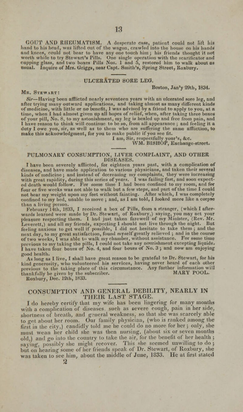 GOUT AND RHEUMATISM. A desperate case, patient could not lift hit hand to his head, was lifted out of the wagon, crawled into the house on his hand* and knees, could not hear to have any one touch him ; his friends thought it not worth while to try Stewart's Pills. Ono single operation with the scarificator and cupping glass, and two boxes Pills Nos. 1 and 5, restored him to walk about oa usual. Inquire of Mrs. Griggs, near Capt. Smith's, Spring Street, Roxbury. ULCERATED SORE LEO. Boston, Jan'y 29th, 1834. Mb. Stewart: ■Sir—Having been afflicted nearly seventeen years with an ulcerated sore leg, and after trying many outward applications, and taking almost as many different kinds of medicine, with little or no benefit, 1 was advised by a friend to apply to you, at a time, when I had almost given up all hopes of relief, when, after taking three boxes of your pill, No. 8, to my astonishment, ray leg is healed up and free from pain, and T have reason to think will continue to be so, from all appearance ; and feeling it a duty I owe you, sir, as well as to them who are suffering the same affliction, to make this acknowledgment, for you to make public if you see fit. I am, Sir, respectfully your's, &c. WM. BISHOP, Exchange-street. PULMONARY CONSUMPTION, LIVER COMPLAINT, AND OTHER DISEASES. I have been severely afflicted, for eighteen years past, with a complication of diseases, and have made application to various physicians, and taken their several kinds of medicine ; and instead of decreasing my complaints, they were increasing with groat rapidity, during this series of years. I was failing fast, and soon expect- ed death would follow. For some time I had been confined to my room, and for four or five weeks was not aide to walk but a few steps, and part of the time I could not bear my weight upon my feet without fainting. After which, I was completely confined to my bed, unable to move ; and, as I am told, I looked more like a corpse than a living poison. February 14th, 1833, I received a box of Pills, from a stranger, (which I after- wards learned were made by Dr. Stewart, of Roxbury,) saying, you may act your pleasure respecting them. I had just taken farewell of my Minister, (Rev. Air. Leverett,) and all my friends, expecting 1 should not live through the night. But feeling anxious lo get well if possible, I did not hesitate to take them ; and the next day, to my great satisfaction, found myself greatly relieved ; and in the course of two weeks, I was able t walk my chamber, without assistance. For some time previous to my taking the pills, I could not take any nourishment excepting liquids. I have taken four boxes of No. 4, and four boxes of No. 3 ; and now am enjoying good health. As long as I live, I shall have great reason to be grateful to Dr. Stewart, for his kind generosity, who volunteered his services, having never heard of each other previous to the taking place of this circumstance. Any further information will thankfully bo given by the subscriber. MARY POOL. Roxbury, Dec. 12th, 1833. CONSUMPTION AND GENERAL DEBILITY, NEARLY IN THEIR LAST STAGE. I do hereby certify that my wife has been lingering for many months with a complication of diseases, such as severe cough, pain in her side, shortness of breath, and general weakness, so that she was scarcely able to «-et about her room. Our family physician, (who is ranked among the firs in the city,) candidly told me he could do no more for her; only, she must wean her child she was then nursing, (about six or seven months old,) and go into the country to take the air, for the benefit of her health ; saying, possibly she might' recover. This she seemed unwilling to do ; but on hearing some of her friends speak of Dr. Stewart, of Roxbury, she was taken to see him, about the middle of June, 1833. He at first stated 2