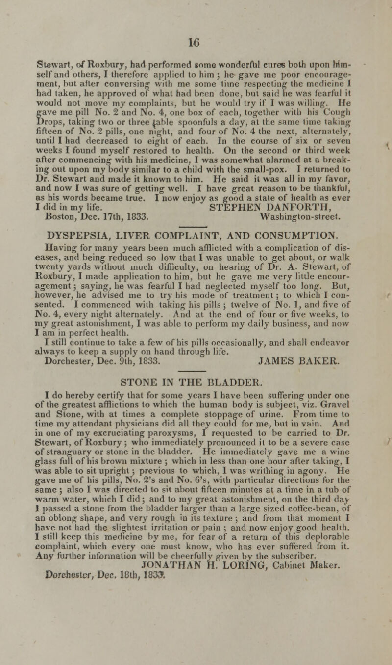 Stewart, of Roxbury, had performed some wonderfbl cures both upon Irim- self and others, I therefore applied to him ; he gave me poor encourage- ment, but after conversing with me some time respecting the medicine I had taken, he approved of what had been done, but said he was fearful it would not move my complaints, but he would try if I was willing. He gave me pill No. 2 and No. 4, one box of each, together with his Cough Drops, taking two or three table spoonfuls a day, at the same time taking fifteen of No. 2 pills, one night, and four of No. 4 the next, alternately, until I had decreased to eight of each. In the course of six or seven weeks I found myself restored to health. On the second or third week after commencing with his medicine, I was somewhat alarmed at a break- ing out upon my body similar to a child with the small-pox. I returned to Dr. Stewart and made it known to him. He said it was all in my favor, and now I was sure of getting well. I have great reason to be thankful, as his words became true. I now enjoy as good a state of health as ever I did in my life. STEPHEN DANFORTH, Boston, Dec. 17th, 1833. Washington-street. DYSPEPSIA, LIVER COMPLAINT, AND CONSUMPTION. Having for many years been much afflicted with a complication of dis- eases, and being reduced so low that I was unable to get about, or walk twenty yards without much difficulty, on hearing of Dr. A. Stewart, of Roxbury, I made application to him, but he gave me very little encour- agement ; saying, he was fearful I had neglected myself too long. But, however, he advised me to try his mode of treatment; to which I con- sented. I commenced with taking his pills ; twelve of No. 1, and five of No. 4, every night alternately. And at the end of four or five weeks, to my great astonishment, I was able to perform my daily business, and now I am in perfect health. I still continue to take a few of his pills occasionally, and shall endeavor always to keep a supply on hand through life. Dorchester, Dec. 9th, 1833. JAMES BAKER. STONE IN THE BLADDER. I do hereby certify that for some years I have been suffering under one of the greatest afflictions to which the human body is subject, viz. Gravel and Stone, with at times a complete stoppage of urine. From time to time my attendant physicians did all they could for me, but in vain. And in one of my excruciating paroxysms, I requested to be carried to Dr. Stewart, of Roxbury; who immediately pronounced it to be a severe case of stranguary or stone in the bladder. He immediately gave me a wine glass full of his brown mixture ; which in less than one hour after taking, I was able to sit upright; previous to which, I was writhing in agony. He gave me of his pills, No. 2's and No. 6's, with particular directions for the same ; also I was directed to sit about fifteen minutes at a time in a tub of warm water, which I did; and to my great astonishment, on the third day I passed a stone from the bladder larger than a large sized coffee-bean, of an oblong shape, and very rough in its texture; and from that moment I have not had the slightest irritation or pain ; and now enjoy good health. I still keep this medicine by me, for fear of a return of this deplorable complaint, which every one must know, who has ever suffered from it. Any further information will be cheerfully given by the subscriber. JONATHAN H. LORING, Cabinet Maker. Dorchester, Dec. 18th, 183&