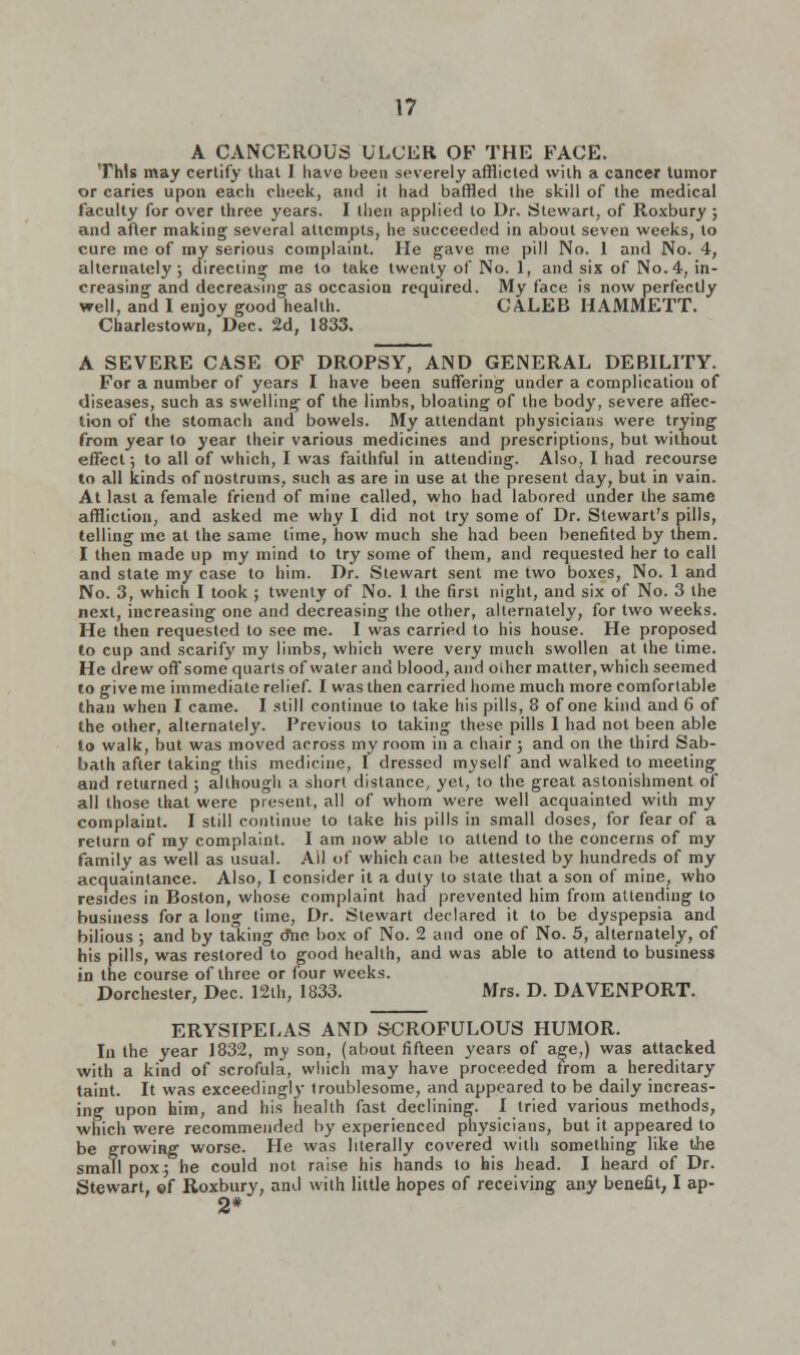 A CANCEROUS ULCER OF THE FACE. This may certify that I have been severely afflicted with a cancer tumor or caries upon each cheek, and it had baffled the skill of the medical faculty for over three years. I then applied to Dr. Stewart, of Roxbury ; and after making several attempts, he succeeded in about seven weeks, to cure me of my serious complaint. He gave me pill No. 1 and No. 4, alternately; directing me to take twenty of No. 1, and six of No.4, in- creasing and decreasing as occasion required. My face is now perfectly well, and I enjoy good health. CALEB HAMMETT. Charlestown, Dec. 2d, 1833. A SEVERE CASE OF DROPSY, AND GENERAL DEBILITY. For a number of years I have been suffering under a complication of diseases, such as swelling of the limbs, bloating of the body, severe affec- tion of the stomach and bowels. My attendant physicians were trying from year to year their various medicines and prescriptions, but without effect; to all of which, I was faithful in attending. Also, I had recourse to all kinds of nostrums, such as are in use at the present day, but in vain. At last a female friend of mine called, who had labored under the same affliction, and asked me why I did not try some of Dr. Stewart's pills, telling me at the same time, how much she had been benefited by them. I then made up my mind to try some of them, and requested her to call and state my case to him. Dr. Stewart sent me two boxes, No. 1 and No. 3, which I took ; twenty of No. 1 the first night, and six of No. 3 the next, increasing one and decreasing the other, alternately, for two weeks. He then requested to see me. I was carried to his house. He proposed to cup and scarify my limbs, which were very much swollen at the time. He drew off some quarts of water and blood, and oiher matter, which seemed to give me immediate relief. I was then carried home much more comfortable than when I came. I still continue to lake his pills, 8 of one kind and 6 of the other, alternately. Previous to taking these pills 1 had not been able to walk, but was moved across my room in a chair ; and on the third Sab- bath after taking this medicine, I dressed myself and walked to meeting and returned ; although a short distance, yet, to the great astonishment of all those that were present, all of whom were well acquainted with my complaint. I still continue to take his pills in small doses, for fear of a return of my complaint. I am now able to attend to the concerns of my family as well as usual. All of which can be attested by hundreds of my acquaintance. Also, I consider it a duly to state that a son of mine, who resides in Boston, whose complaint had prevented him from attending to business for a long time, Dr. Stewart declared it to be dyspepsia and bilious ; and by taking o*ne box of No. 2 and one of No. 5, alternately, of his pills, was restored to good health, and was able to attend to business in the course of three or four weeks. Dorchester, Dec. 12th, 1833. Mrs. D. DAVENPORT. ERYSIPELAS AND SCROFULOUS HUMOR. In the year 1832, my son, (about fifteen years of age,) was attacked with a kind of scrofula, which may have proceeded from a hereditary taint. It was exceedingly troublesome, and appeared to be daily increas- ing upon him, and his health fast declining. I tried various methods, which were recommended by experienced physicians, but it appeared to be growing worse. He was literally covered with something like the small pox; he could not raise his hands to his head. I heard of Dr. Stewart, of Roxbury, and with little hopes of receiving any benefit, I ap- 2*